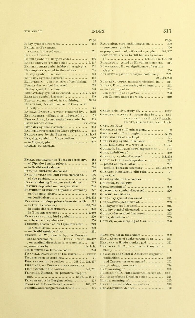 Page E day symbol discussed 243 Eagle, see Fe.4THEKs. — SYMBOL ill the codices 251 Ear, see Dog-ear. Earth symbol iii Borgian codex 256 Earth deity in Troanocode.x 216. 217 EARTH.MOTHEBsymboliiiSIayahieroglypbs- 251 Earthquake symbol in the codices 255 Er day symbol discussed 243 Eche day .symbol discussed 248 Echeverria, —, on statistics of trephining. 16 Edznab day .symbol discussed 258 Ee day symbol discussed 243 Ehecatl day symbol discussed 215. 219, 220 Elab day symbol discussed 239 EleV-ATING, method of, in trephining 56, 60 £n-a-tsk-gi, Navaho name of Canyon de Chelly 95 Encinas, Pascual, services rendered by... Ixiii Environment, villagesites influenced by.. 153 Espejo, a . DE, Acoma snake dance noted by. 305 Esthetology defined xvi-xvii Euob day symbol discussed 243 Exorcism represented in Maj-a glyphs 248 Exploration by the Bureau Ixi-lxvi Eye, dog, sj’mbol in Maya codices 242 — in Maya glyphs 237 Ezanab, see Edznab. Facial decoration in Tusayan ceremony. 282 — of Cipaulovl snake priests 283 — in Oraibi snake dance 294 Farming shelters discussed 142 Farming villages, cliff ruins classed as... 156 — of the pueblos 156 Feasting during Tusayan snake dance 295 Feather deposited on Tusayan altar 284 Feathered strings in Cipaulovi ceremony 277 — on Cunopavi altar 288 — on Oraibi altar 291,292 Feathers, antelope priests decorated with. 292 — in Oraibi costumery 293,294 — in snake-dance costumery 298 — in Tusayan ceremony 279,280 Fejervary codex, bird symbol in 220 —, reference to symbols in 250 Fetishes, absence of, on Cipaulovi altar... 279 — in Oraibi kiva 299 — on Oraibi antelope altar 291 Fewkes, J. W., memoir by, on Tusayan snake ceremonies Ixxxviii, xevii, 267-312 —, on cardinal directions in ceremonies 257 —, researches by lix, Ixix Field deities in Dresden codex 226 F'inancial statement of the Bureau Ixxxv Fingers worn as trophies 21 Fire symbol in the codices 218, 219, 224, 257 Fireplace, see Chimney-like structure. Fish symbol in the codices 241,261 F'letcher, Robert, on primitive trephin- ing 12,10, 17,18, 27 Flint symbols in Borgian codex 228 Floors of cliff dwellings discussed 165,197 Florida, archeologic researches in Ivi Page Flute allar, corn-maid images on 300 — ceremony, girls in 300 — people, union of, with snake people 304, 307 Foot-holes, access to cliff houses by means of 132,134,142,148.158 Fornander,—,eited on Hawaiian monsters. 214 Forstem.ann, E., on significance of certain glyphs 250 Fox SKINS a part of Tusayan costumery... 282, 293, 294, 298 Fuen-leal codex,monsters pictured in... 214 Fuller, E. A., o.i meaning of gu-lana 231 —, on meaning of hi 264 —, on meaning of na gutchi 228 —, on Zapotec name for wine 219 Games, primitive, study of Ixxv G.ATSCHET, Albert S.. researches by xxi, xxiv. xxviii, xxxii, xxxvii, xxxix, xli, xlv, xlix, Iii, Iviii, Ixxiii, Ixxiv Gatu, see K'at. Geography of clitl'-ruiu region 82 Geology of cliff-ruin region 82, 86 Ger.m mother of the Hopi 301 Ghanan day symbol discussed 226 Gill, DeLancey tV., work of Ixxix Goode, G. Brown, acknowledgments to xlii Gopa, definition of 259 Gopaa day symbol discussed 248,258 Gourd in Oraibi antelojie dance 292 — placed on Oraibi altar 291 — used in Tusayan ceremony 280. 281. 282 Granary structure in cliff ruin 97 —, see Cist. Grass symbol in the codices 244 Grinding, see Rasping. Gtox, meaning of 232 Gdache day symbol discus.sed 226 Gueche see Guache. GufeLA day symbol discussed 221 Gueza-gcipa, definition of 259 Gui day symbol discussed 215 Guii day symbol discussed 229 Guilloo day symbol discussed 252 Guipa, definition of 259 Guzman, —, on meaning of k'an 226 Hand symbol in the codices 232 Hano, absence of snake ceremony at 273 Hanuman, a Hindu monkey god 221 Hardacre, E. C., on ruins in Canyon de Chelly • 80 Hawaiian and Central American linguistic similarities 236 — and Zapotec terms compared 262 — mythology, monsters in 214 H AX, meaning of 233 Hazzard, C. D., cliff-dweller collection of.. xxxi Huhom symbol in Dresden codex 225 Hchuy, meaning of 225 Heart figures in Mexican codices 218 Hecastotheism defined 22