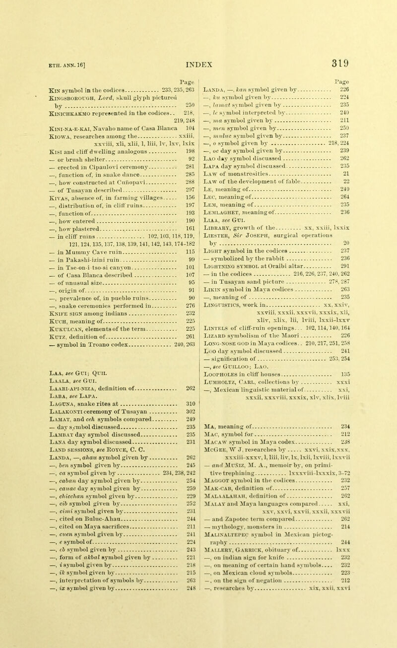I’age ' Kin symbol in the codices 233, 235,203 Kingsborough, Lord, skull glyph pictured by 250 Kinichkakmo represented in the codices.. 218, 219, 218 Kini na-e-kai, Navaho name of Casa Blanca 101 Kiowa, researches among the xxiii, xxviii, xli, xlii, 1, liii, Iv, Ixv, Ixix Kisi and cliff dwelling analogous 198 — or brush shelter 92 — erected in Cipaulovi ceremony 281 —, function of, in snake dance 285 —, how constructed at Cunopavi 288 — of Tusayan described 297 Kivas, absence of, in farming villages 156 —, distribution of, in clilf ruins 197 —, function of 193 —, how entered 190 —, howplastered 161 — in cliff ruins 102,103, 118,119, 121.121,135,137,138,139, 111, 142, 113.171-182 — in Mummy Cave ruin 115 — in Pakashi izini ruin 99 — in Tse on-i tso-si canyon 101 — of Casa Blanca described 107 — of unusual size 95 —, origin of 91 .—, iirevalence of, in pueblo ruins 90 —, snake ceremonies perfoi'nied in 276 Knife sign among indians 232 Kuch, meaning of 225 Kukulc.an, elements of the term 225 Kutz, definition of 261 — symbol in Troano codex 210,263 LAA, see GCI; Qril. Laala, see Gui. Laari-afi-niza, definition of 262 Lab A, see Lapa. Laguna, snake rites at 310 Lalakonti ceremony of Tusayan 302 L.amat, and ceh symbols compared 219 — day symbol discussed 235 Lambat day symbol discussed 235 Lan-A day symbol discussed 231 Land sessions, see Eoyce, C. C. Landa, —, ahau symbol given by 262 —, ben symbol given by 215 —, ca symbol given by 231, 238, 212 —, caban day' symbol given by 251 —, cauac day symbol given by 259 —, ckicchan symbol given by 229 —, cib symbol given by 252 —, cimi symbol given by 231 —, cited on Buluc-Ahan 211 —, cited on Maya sacrifices 211 —, cnen symbol given by 211 —, e symbol of 221 —, (b symbol given by 213 —, form of akbal symbol given by 221 —, i symbol given by 218 —, ft symbol given by 215 —, interpretation of symbol.s by 263 —, ix symbol given by' 218 . Page L.and.v, —, kan symbol given by 226 —, ku .symbol given by 221 —, la mat .symbol given by 235 —, U symbol interpreted by 210 —, ma s.vmbol given by 211 —, men symbol given by 250 —, muluc symbol given by 237 —, 0 symbol given by 218, 221 —, oc day symbol given by 239 Lao day .symbol discussed 262 Lapa day symbol discussed 235 L.aw of monstrosities 21 Law of the development of fable 22 Le, meaning of 210 Lec, meaning of 261 Le.m, meaning of 235 Lemlaghet, meaning of 236 Liaa, see Gui. Library, growth of the xx, xxiii, l.xxix Liester, Sir Joseph, surgical oi)cratious by 20 Light symbol in the codices 237 — symbolized by the rabbit 236 Lightning symbol at Oraibi altar 291 — in the codices 216, 226, 237, 210, 262 — in Tusayan sand picture 278, 287 Likin symbol in Maya codices 263 —, meaning of 235 Linguistics, work in xx, xxiv, xxviii, xxxii. xxxvii, xxxix, xli, xliv, xlix, lii, Iviii, Ixxii-lxxv Lintels of clitf-ruin oiienings... 102, 111, 110,161 Lizard symiiolism of the Maori 226 Long-nose god in Maya codices.. 210, 217, 251, 2.58 Li O d.ay symbol discussed 211 — signification of 253, 251 —, see Guilloo; Lao. Loopholes in clilf houses 135 Lu.mholtz, Carl, collections by xxxi —, Mexican linguistic material of xxi. xxxii, xxxviii, xxxix, xlv, xlix, Iviii Ma, meaning of 231 Mac, symbol for 212 Macaw symbol in Maya codex 238 McGee, W J. researches by xxvi, xxix,xxx, xxxiii-xxxv, 1, liii, liv, lx, Ixii, Ixviii, Ixxvii — and Muniz, M. A., memoir by, on primi- tive trephining Ixxxviii-lxxxix, 3-72 Maggot symbol in tlie codices 232 Mak-cab, definition of 257 Malaalah.au, definition of 262 M.vlay and Maya languages compared xxi, XXV, xxvi, xxvii, xxxii, xxxvii — and Zapotec term com)iared 262 — mythology, monsters in 211 Malin.altepec symbol in Mexican jiictog- raphy 211 Mai.lery, Garrick, obituary of Ixxx —, on Indian sign for knife 232 —, on meaning of certain hand symbols 232 —, on Mexican cloud symbols 223 —, on the sign of negation 212 —, researches by xix, xxii, xxvi