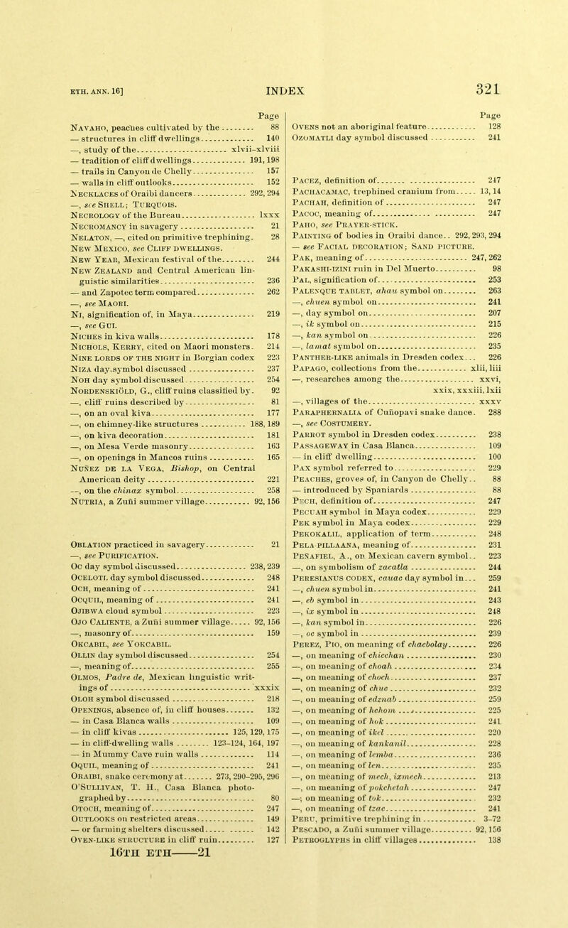 Page Navaho, peaclies cultivated by the 88 — structures in clifl'dwellings 140 —, study of the xlvii-xlviii — tradition of cliff dwellings 191,198 — trails in Canyon do Chclly 157 — walls in cliff'outlooks 152 N ECKLACES of Oraibi dancers 292, 294 —, sie Shell; Tuequois. Necrology of the Bureau Ixxx Necromancy in savagery 21 Nelaton, —, cited on primitive trephining. 28 New Mexico, see Cliff dwellings. New Tear, Mexican festival of the 244 New Zealand and Central American lin- guistic similarities 236 — and Zapotecterm compared 262 —, see Maori. Nl, signification of, in Maya 219 —, see Gdi. Niches in kiva walls 178 Nichols, Kerry, cited on Maori monsters. 214 Nine lords of the night in Borgian codex 223 Niza day.symbol discussed 237 Non day sj-mbol discussed 254 Nordbnskiold, G., cliff ruins classified by. 92 —. cliff ruins described by — 81 —, on an oval kiva 177 —, on chimney-like structures 188,189 —, on kiva decoration 181 —, on Mesa Verde masonry 163 —, on openings in Mancos ruins 165 NdSez de la Vega, Bishop, on Central American deity 221 —, on the chinax symbol 258 Nutria, a Zuui summer village 92,156 Oblation practiced in savagery 21 —, see Purification. Oc day symbol discussed 238,239 OCELOTi, day symbol discussed 248 OCH, meaning of 241 OCQUIL, meaning of 241 Ojibwa cloud symbol 223 Ojo Caliente, a Zuui summer village 92,156 —, masonry of 159 Okcabil, see Yokcabil. Ollin day symbol discussed 254 —, meaning of 255 Olmos, Padre de, Mexican linguistic writ- ings of xxxix Oloh symbol discussed 218 Openings, absence of, in cliff houses 132 — in Casa Blanca walls 109 — in cliff' kivas 125,129,175 — in cliff-dwelling walls 123-124, 164, 197 — in Mummy Cave ruin walls 114 OcjuiL, meaning of 241 Oraibi, snake ceremony at 273,290-295,296 O'Sullivan, T. U., Casa Blanca photo- graphed by 80 Otoch, meaning of 247 Outlooks on restricted areas 149 — or farming shelters discussed 142 Oven-like structure in cliff' ruin 127 IGTH ETH 21 Page Ovens not an aboriginal feature 128 OzoMATLi day symbol discussed 241 Pacez, definition of 247 Pachacamac, trephined cranium from 13,14 Pachaii, definition of 247 Pacoc, meaning of 247 Paho, see Pr.vyer-stick. Painting of bodies in Oraibi dance.. 292,293,294 — see Facial decoration ; Sand picture. Pak, meaning of 247,262 Pakashi-izlni ruin in Del Muerto 98 Pal, signification of 253 Palenqce TABLET, a/ia« symbol Oil 263 —, chuen symbol on 241 —, day symbol on 207 —, if symbol on 215 —, kan symbol on 226 —, lamat symbol on 235 Panther-LIKE animals in Dresden codex... 226 Papago, collections from the xlii,liii —, researches among the xxvi, xxix, xxxiii, Ixii —, villages of the xxx\' Paraphernalia of Cunopavi snake dance. 288 —, see COSTUMERY. Parrot symbol in Dresden codex 238 Passageway in Casa Blanca 109 — in cliff dwelling 100 Pax symbol referred to 229 Peaches, groves of, in Canyon de Clielly.. 88 — introduced by Spaniards 88 P^CH, definition of 247 Pecuah symbol in Maya codex 229 Pek symbol in Maya codex 229 Pekokalil, application of tei-m 248 Pela PILLAANA, meaning of 231 Penafiel, a., on Mexican cavern symbol.. 223 —, on symbolism of zaeatla 244 Peresianus codex, cauac day symbol in... 259 —, c/iucw symbol in 241 —, eb symbol in 243 —, ix symbol in 248 —, Aa/i symbol in 226 —, oc symbol in 239 Perez, Pio, on meaning cf chacbolay 226 —, on meaning of chicchan 230 —, on meaning of choah 234 —, on meaning of choch 237 —, on meaning of chuc 232 —, on meaning of edznab 259 —, on meaning of Ac/ioia 225 —, on meaning of hok 241 —, on meaning of ikel 220 —, on meaning of kankanil 228 —■, on meaning of lemba 236 —, on meaning oilen 235 —, on meaning of mcc/i, ixmech 213 —, on meaning ot pokchetah 247 —; on meaning of tok 232 —, on meaning of tzac 241 I’ERU, primitive trephining in 3-72 Pescado, a Zufii summer village 92.156 Peteoglyphs in cliff' villages 138