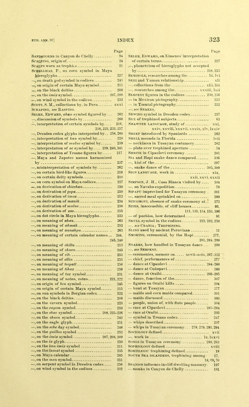 Page Sandstorms in Canyon de Chelly 94 Scalping, origin of 24 Scalps worn as trophies 21 SCJIELLUAS, P., on corn symbol in IMaya hieroglyphs 227 —f on death godsymbol in codices 243 —, on origin of certain Maya symbol 215 —, on the black deities 208 on the imia; symbol 207,208 on wind s>>'TObol in the codices 232 Scott, S. M., collections by, in Peru xxxi Scraping, see Rasping. Seler, Edward, ahau symbol tiguredby... 262 —, discussion of symbols by 260 —, interpretation of certain symbols by 216, 218, 223,233,257 —, Dresden codex glyphs interpreted by.. 258,260 —, interpretation of kan symbol by 228 —, interpretation of muluc symbol bj^ 239 —, interpretation of oc symbol by 239, 240,241 —, interpretation of Troano figures by 217 —.Maya and Zapotec names harmonized by 237 —, misinterpretation of symbols by 262 —, on certain bird-liko figures 219 —, on certain deity symbols 210 —, on com symbol on Maya codices 227 —, on derivation of chicchan 230 —, on derivation of gopa 259 —, on derivation of imox 212 —, on derivation of manik 234 —, on derivation of muluc 238 —, on derivation of xoo 255 —, on dot circle in Maya hieroglyphs 223 —, on meaning of ahau 263 —, on meaning of ahmak 252 —, on meaning of aunahpu 263 —, on meaning of certain calendar names .. 244, 245,248 —, on meaning of chilla 213 —, on meaning of chuen 243 —, on meaning of cib 253 —, on meaning of oUi7i 255 —, on meaning of tecpatl 258 —, on meaning of tihax 259 —, on meaning of iox symbol 231 —, on meaning of uotan, vota^i 221,222 —, on origin of ben symbol 245 —, on origin of certain Maya symbol 215 —, on sun symbols in Borgian codex 222 —, on the black deities 208 —, on the cavern symbol 223 —, on the cayom symbol 210 —, on the ehac symbol 208, 225-226 —, on the chuen symbol 242 —, on the eagle glyph 251 —, on the day symbol 248 —, on the guilloo symbol 252 —, on the imix symbol 207, 208, 209 —, on the ix glyph 250 —, on the kaii imix symbol 211 —, on the lamat symbol 235 —, on ^laya calendar 205 —, on the meyi symbol 251 —, on serpent symbol in Dresden codex 256 —, on wind symbol in the codices 232 Page Seler, Edward, on Ximenes' interpretation of certain terms 227 —, phonetcism of hieroglyphs not accepted by 218.225 Seminole, researches among tlie lii, Ivi Seri and Yumaii relationship xli —, collections from the xlii, liii —, researches among the xxxiii, Ixii Serpent figures in the codices 230, 256 — in Mexican )>ictograpliy 223 — in Tzental pictography 222 —, see Snakes. Sewing symbol in Dresden codex 237 Sex of trephined subjects 63 Shawnee language, study of xxi, xxiv, xxviii, xxxvii, xxxix, xlv, Ixxiv Sheep introduced by Spaniards 162 Shell mounds in Florida Ivii — necklaces in Tusayan costuinery 282 — idate over trephined aperture 54 Shrine in Cipaulovi ceremony 281 Si.\ and Hopi snake dance compared 306 —, kisi of the 297 —, snake dance of the 305,309 Sign language, work in xix, xxii, xxvi, xxxii Simpson, J. H., Casa Blanca visited by .... 104 —, on Kavaho expedition 79 SiPAPU improvised for Tusayan ceremony . 281 —, sacred meal sprinkled on 289 SiTCOMOVi, absence of snake ceremony at.! 273 Sites, inaccessible, of cliff houses 93. 111,133,134.153, 196 — of pueblos, how determined 91 Skull symbol in the codices 223. 232,250 —, sre Crania; Trephining. Sling used by ancient Peruvians 11 Smoking, ceremonial, by the Hopi 277, 281,284. 290 Snakes, how handled in Tusaj’^aii dance ... 288 —, see Serpent. — ceremonies, memoir on xcvii-xcix. 267-312 — chief, performances of 277 — dance at Cipaulovi 284-286 — dance at Cuuopavi 288 — dance at Oraibi 293-295 — dance, function of the 307 — figures on Oraibi kilts 294 — bunt at Tusayan 277 — maids and corn maids compared 301 — maids discussed 300 — people, union of, with flute people 304 — race at Cipaulovi 283-284 — race at Oraibi 293 — symbol in Troano codex 247 — whips described 297 — whips in Tusayan ceremony... 278,279. 293, 294 Sociology defined xvii —, work ill lx. Ixxvi Songs in Tusayan ceremony 280. 2S3 Sophiology defined xviii Sortilegic trephining defined 18 South Sea islanders, trephining among 17, 18, 69,70 Spanish influence inclifi-d welling masonry. 197 — monks in Canyon de Chelly 191