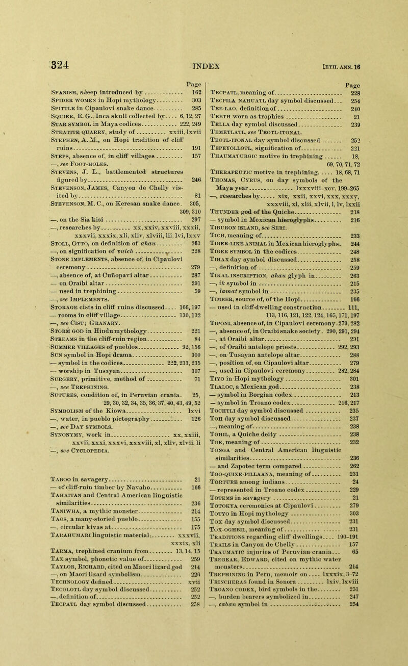 Page Spani.sh, Siieep introduced by 1C2 Spider women iu Hopi mythology 303 Spittle in Cipaulovi snake dance 285 Sqdier, E. G., Inca skull collected by.... 6,12, 27 Stab symbol in Maya codices 222, 219 Steatite qDaery, study of xxiii, Ixvii Stephen, A. M., on Hopi tradition of cliff ruins 191 Steps, absence of, in cliff villages 157 —, see Foot-holes. Stevens, J. L., battlemented structures figured by 246 Stevenson, James, Canyon de Cbelly vis- ited by 81 Stevenson, M. C., on Keresan snake dance. 305, 309,310 —. on the Sia kisi 297 —, researches by xx, xxiv, xxviii, xxxii, xxxvii, xxxix, xli, xliv, xlviii, lii, Ivi, Ixxv Stoll, Otto, on definition of ahau 263 —, on signification of vuich ., 228 Stone implements, absence of, in Cipaulovi ceremony 279 —, absence of, at Cuuopavi altar 287 — on Oraibi altar 291 — used iu trephining 59 —, see Implements. Storage cists in cliff ruins discussed 166,197 — rooms in cliff village 130,132 —, sseCiST; Granary. Storm god in Hindumythology 221 Streams iu the cliff-ruin region 84 Summer VILLAGES of pueblos 92,156 Sun symbol in Hopi drama 300 — symbol in the codices 222, 233,235 — worship in Tusayan 307 Surgery, primitive, method of 71 —, see Trephining. Sutures, condition of, in Peruvian crania. 25, 29, 30, 32,34,35, 36, 37, 40,43,49,52 Symbolism of the Kiowa Ixvi —, water, in pueblo pictography 126 —, see Day symbols. Synonymy, work in xx, xxiii, xxvii, xxxi, xxxvi, xxxviii, xl, xliv, xlvii, li —, see Cyclopedia. Taboo in savagery 21 — of cliff-ruin timber by Navaho 166 Tahaitan and Central American linguistic similarities 236 Taniwha, a mj'thic monster 214 Taos, a many-storied pueblo 1.55 —. circular kivas at .- - -- 175 Tauahumari linguistic materiali xxxvii, xxxix, xli Tarma, trephined cranium from 13,14,15 Tax symbol, phonetic v.alue of 259 Taylor, Richard, cited on Maori lizard god 214 —, on Maori lizard symbolism 226 Technology defined xvii Tecolotl day sj’iubol di.scussed 252 —, definition of 252 Tecpatl day s.ymbol discussed 258 Page Tecpatl, meaning of 228 Tecpila nahuatl day symbol discussed... 254 Tee-lao, definition of 240 Teeth worn as trophies 21 Tella day symbol discussed 239 Temetlatl, see Teotl-itonal. Teotl-itonal day symbol discussed 252 Tepeyollotl, signification of 221 Thaumaturgic motive in trephining 18, 69, 70, 71,72 Therapeutic motive in trephining 18, 68, 71 Thomas, Cyrus, on day symbols of the Maya year Ixxxviii-xcv, 199-265 —, researches by xix, xxii, xxvi, xxx, xxxv, xxxviii, xl, xlii, xlvii, 1, Iv, Ixxii Thunder god of the Quiche 238 — symbol iu Mexican hieroglyphs 216 Tiburon island, see Seri. Tich, meaning of 233 Tiger-like ANIMAL iu Mexican hieroglyphs. 244 Tiger symbol in the codices 248 Tihax day symbol discussed 258 —, definition of 259 Tikal inscription, ahau glyph iu 263 —, ik symbol in 215 —, lamat symbol in 235 Timber, source of, of the Hopi 166 — used in cliff-dwelling construction Ill, 113,116,121,122,124,165,171,197 Tiponi, absence of, in Cipaulovi ceremony.279, 282 —, absence of, in Oraibi snake society- 290,291,294 —, at Oraibi altar 291 —, of Oraibi antelope priests 292, 293 —, on Tusayan antelope altar 288 —, position of, on Cipaulovi altar 279 —, usediu Cipaulovi ceremony 282,284 Tiyo in Hopi mythology 301 Tlaloc, a Mexican god 238 — symbol in Borgian codex 213 — symbol in Troano codex 216,217 Tochtli day symbol discussed 235 Toh day symbol discussed 237 —, meaning of 238 Tohil, a Quiche deify' 238 Tok, meaning of 232 Tonga and Central American linguistic similarities 236 — and Zapotec term compared 262 Too-quixe-pillaana, meaning of 231 Torture among Indians 24 — represented in Troano codex 229 Totems in savagery 21 Totokya ceremonies at Cipaulovi 279 Totyo in Hopi mythology' 303 Tox day symbol discussed 231 Tox-oghbil, meaning of 231 Traditions regarding cliff dwellings 190-191 Trails in Canyon de Cbelly 157 Trau.matic injuries of Peruvian crania... 65 Tregear, Edward, cited on mythic water monsters 214 Trephining in Peru, memoir on Ixxxix, 3-72 'I'HINCHERAS found in Sonora Ixiv, Ixviii Troano codex, bird symbols in the 251 —, burden bearers symbolized iu 247 —, caban sy'inbol in ; 254