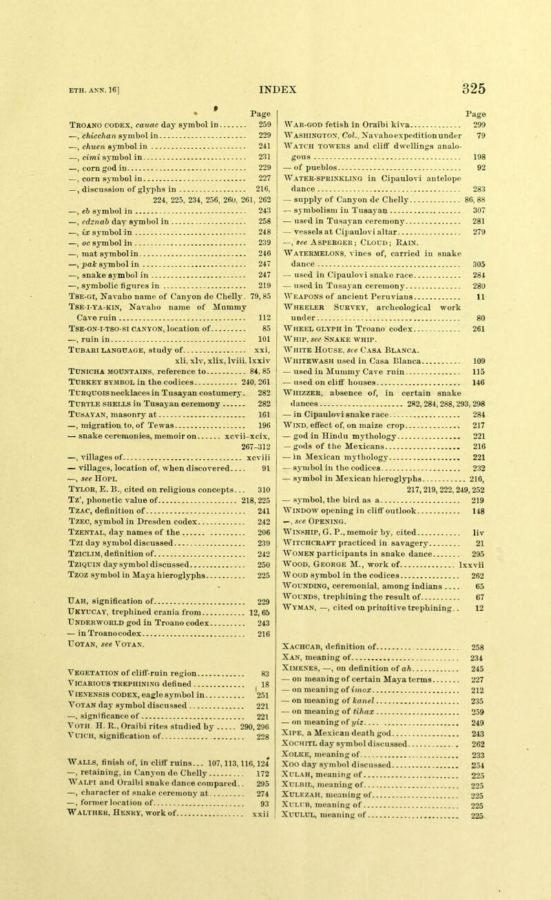 • Page Teoano codex, cauac day symbol in 259 —, chicchan symbol in 229 —, chuen symbol in 241 —, ci'mi symbol in 231 —, corn god in 229 —. corn symbol in 227 —, discussion of glyphs in 216, 224, 225, 234, 256, 260, 261, 262 —, eh symbol in 243 —, edznab day symbol in 258 —, ix symbol in 248 —, oc symbol in 239 —, mat symbol in 246 —, pak symbol in 247 —, snake symbol in 247 —, symbolic figures in 219 Tse-gi, Navabo name of Canyon de Cbelly. 79,85 Tse-i-ta-kin, Kavabo name of Mummy Cave ruin 112 Tse-on-i-tso-si canyon, location of 85 —, ruin in 101 Tdbaei language, study of xxi, xli, xlv, xlix, Iviii, Ixxiv Tdnicha mountains, reference to 84, 85 Tueket symbol in tbe codices 240, 261 Tcrquois necklaces in Tusayan costumery. 282 Turtle shells in Tusayan ceremony 282 Tusayan, masonry at 161 —, migration to, of Tewas 196 — snake ceremonies, memoir on xcvii-xcix, 267-312 —, villages of xcviii — villages, location of, wben discovered 91 —, see Hopi. Tylor, E. B. cited on religious concepts... 310 Tz’, phonetic value of 218,225 Tzac, definition of 241 Tzec, symbol in Dresden codex 242 Tzental, day names of tbe 206 Tzi day symbol discussed 239 Tziolim, definition of 242 Tziqdin day symbol discussed 250 Tzoz symbol in Maya hieroglyphs 225 TTah, signification of 229 Dkyucay, trephined crania from 12, 65 Underworld god in Troano codex 243 — in Troanocodex 216 UoTAN, see VOTAN. Vegetation of clitf-ruin region 83 Vicarious trephining defined 18 VlENENsis CODEX, eagle symbol in 251 VoTAN day symbol discussed 221 —, significance of 221 VoTH H. R., Oraibi rites studied by 290, 296 VuiCH, signification of 228 ■Walls, finish of, in cliff ruins... 107,113,116,124 —, retaining, in Canyon de Chelly 172 Walpi and Oraibi snake dance compared.. 295 —, character of .snake ceremony at 274 —, former location of 93 Walther, Henry, work of xxii Page War-god fetish in Oraibi kiva 299 Washington, Cob, Xavahoexpeditionunder 79 Watch towers and cliff dwellings analo- gous 198 — of pueblos 92 Water-sprinkling in Cipaulovi antelope dance 283 — supply of Canyon de Chelly 86,88 — symbolism in Tusayan 307 — used in Tusayan ceremony 281 — vessels at Cipaulovi altar 279 —, *ec Asperger; Cloud; Rain. Watermelons, vines of, carried in snake dance 305 — used in Cipaulovi snake race 284 — used in Tusayan ceremony 280 Weapons of ancient Peruvians 11 Wheeler Survey, archeological work under 80 Wheel GLYPH in Troano codex 261 Whip, see Snake whip. White House, see Casa Blanca. Whitewash u.sed in Casa Blanca 109 — used in Mummy Cave ruin 115 — used on cliff houses 146 Whizzer, absence of, in certain snake dances 282, 284,288,293,298 — in Cipaulovi snake race 284 WIND, effect of, on maize crop 217 — god in Hindu mythology 221 — gods of the Mexicans 216 — in Mexican mythology 221 — symbol in the codices 232 — symbol in Mexican hieroglyphs 216, 217,219,222, 249,252 — .symbol, the bird as a 219 WINDOW opening in cliff outlook 148 —, see Opening. Winship, G. P., memoir by, cited liv Witchcraft practiced in savagery 21 Women participants in snake dance 295 Wood, George M., work of Ixxvii W OOD symbol in the codices 262 Wounding, ceremonial, among Indians 65 Wounds, trephining the result of 67 Wyman, —, cited on primitive trephining.. 12 Xachcab, definition of 258 Xan, meaning of 234 XlMENES, —, on definition of oA 245 — on meaning of certain Maya terms 227 — on meaning of imoz 212 — on meaning of iancl 235 — on meaning of tihax 259 — on meaning of yiz 249 XiPE, a Mexican death god 243 XocHiTL day symbol discussed . 262 XOLKE, meaning of 233 Xoo day symbol discussed 254 XuLAH, meaning of 225 XuLBiL, meaning of 225 Xulezah, meaning of 225 XULI B, meaning of 225 XUULUL, meaning of 225