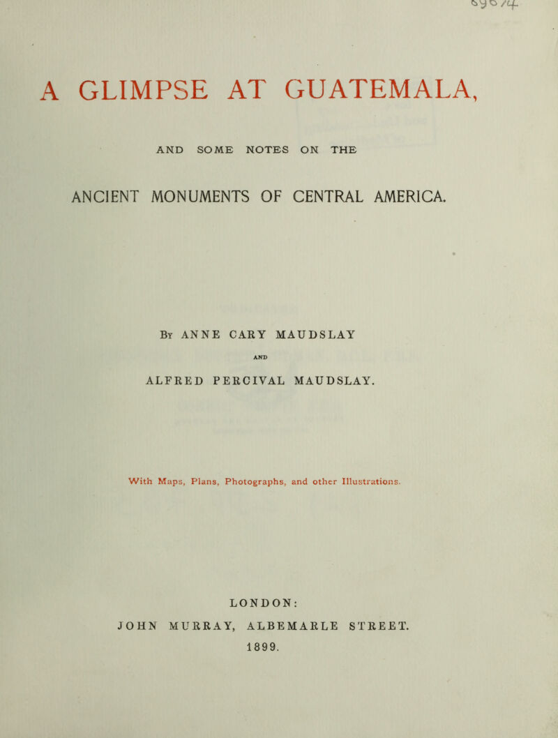 AND SOME NOTES ON THE ANCIENT MONUMENTS OF CENTRAL AMERICA. By ANNE CARY MAUDSLAY AND ALFRED PERCIVAL MAUDSLAY. With Maps, Plans, Photographs, and other Illustrations. LONDON: JOHN MURRAY, ALBEMARLE STREET. 1899.