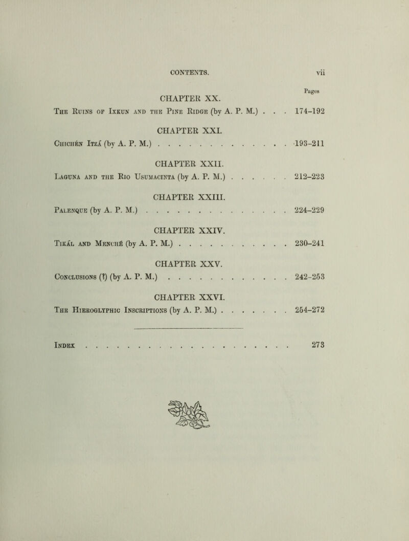 Pages CHAPTER XX. The Ruins of Ixkun and the Pine Ridge (by A. P. M.) . . . 174-192 CHAPTER XXI. CmciiEN Itza (by A. P. M.) 193-211 CHAPTER XXII. Laguna and the Rio Usumacinta (by A. P. M.) 212-223 CHAPTER XXIII. Palenque (by A. P. M.) 224-229 CHAPTER XXIV. Tikal and Mench^ (by A, P. M.) 230-241 CHAPTER XXV. Conclusions (1) (by A. P. M.) 242-263 CHAPTER XXVI. The Hieroglyphic Inscriptions (by A. P. M.) 254-272 Index 273