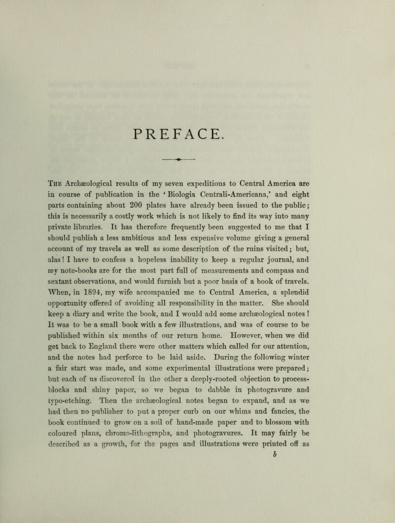 PREFACE. The Archaeological results of my seven expeditions to Central America are in course of publication in the ‘ Biologia Centrali-Americana,’ and eight parts containing about 200 plates have already been issued to the public; this is necessarily a costly work which is not likely to find its way into many private libraries. It has therefore frequently been suggested to me that I should publish a less ambitious and less expensive volume giving a general account of my travels as well as some description of the ruins visited; but, alas! I have to confess a hopeless inability to keep a regular journal, and my note-books are for the most part full of measurements and compass and sextant observations, and would furnish but a poor basis of a book of travels. When, in 1894, my wife accompanied me to Central America, a splendid opportunity offered of avoiding all responsibility in the matter. She should keep a diary and write the book, and I would add some archaeological notes ! It was to be a small book with a few illustrations, and was of course to be published within six months of our return home. However, when we did get back to England there were other matters which called for our attention, and the notes had perforce to be laid aside. During the following winter a fair start was made, and some experimental illustrations were prepared; but each of us discovered in the other a deeply-rooted objection to process- blocks and shiny paper, so we began to dabble in photogravure and typo-etching. Then the archeeological notes began to expand, and as we had then no publisher to put a proper curb on our whims and fancies, the book continued to grow on a soil of hand-made paper and to blossom with coloured plans, chromo-lithographs, and photogravures. It may fairly be described as a growth, for the pages and illustrations were printed off as b