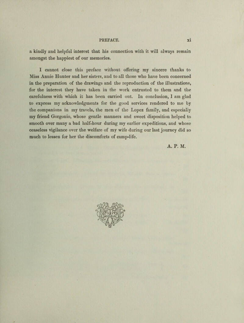 a kindly and helpful interest that his connection with it will always remain amongst the happiest of our memories. I cannot close this preface without oifering my sincere thanks to Miss Annie Hunter and her sisters, and to all those who have been concerned in the preparation of the drawings and the reproduction of the illustrations, for the interest they have taken in the work entrusted to them and the carefulness with which it has been carried out. In conclusion, I am glad to express my acknowledgments for the good services rendered to me by the companions in my travels, the men of the Lopez family, and especially my friend Gorgonio, whose gentle manners and sweet disposition helped to smooth over many a bad half-hour during my earlier expeditions, and whoso ceaseless vigilance over the welfare of my wnfe during our last journey did so much to lessen for her the discomforts of camp-life. A. P. M.