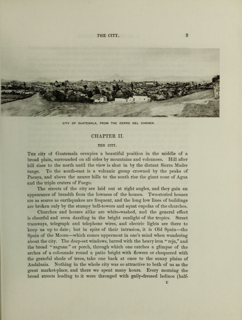 CITY OF GUATEMALA, FROM THE CERRO DEL CARMEN. CHAPTER II. THE CITY. The city ot Guatemala occupies a beautiful position in the middle of a broad plain, surrounded on all sides by mountains and volcanoes. Hill after hill rises to the north until the view is shut in by the distant Sierra Madre range. To the south-east is a volcanic group crowned by the peaks of Pacaya, and above the nearer hills to the south rise the giant cone of Agua and the triple craters of Fuego. The streets of the city are laid out at right angles, and they gain an appearance of breadth from the lowness of the houses. Two-storied houses are as scarce as earthquakes are frequent, and the long low lines of buildings are broken only by the stumpy bell-towers and squat cupolas of the churches. Churches and houses alike are white-washed, and the general effect is cheerful and even dazzling in the bright sunlight of the tropics. Street tramways, telegraph and telephone wires, and electric lights are there to keep us up to date; but in spite of their intrusion, it is Old Spain—the Spain of the Moors—which comes uppermost in one’s mind when wandering about the city. The deep-set windows, barred with the heavy iron “ reja,” and the broad “zaguan” or porch, through which one catches a glimpse of the arches of a colonnade round a patio bright with flowers or chequered with the grateful shade of trees, take one back at once to the sunny plains of Andalusia. Nothing in the whole city was so attractive to both of us as the great market-place, and there we spent many hours. Every morning the broad streets leading to it were thronged with gaily-dressed ladinos (half- c
