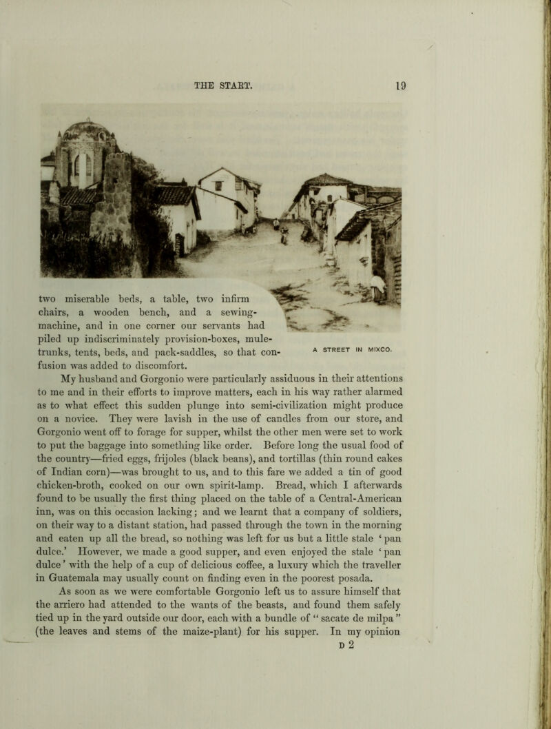 4T A STREET IN MIXCO. two miserable beds, a table, two infirm chairs, a wooden bench, and a sewing- machine, and in one corner our servants had piled up indiscriminately provision-boxes, mule- trunks, tents, beds, and pack-saddles, so that con- fusion was added to discomfort. My husband and Gorgonio were particularly assiduous in their attentions to me and in their efforts to improve matters, each in his way rather alarmed as to what effect this sudden plunge into semi-civilization might produce on a novice. They were lavish in the use of candles from our store, and Gorgonio went off to forage for supper, whilst the other men were set to work to put the baggage into something like order. Before long the usual food of the country—fried eggs, frijoles (black beans), and tortillas (thin round cakes of Indian corn)—was brought to us, and to this fare we added a tin of good chicken-broth, cooked on our own spirit-lamp. Bread, which I afterwards found to be usually the first thing placed on the table of a Central-American inn, was on this occasion lacking; and we learnt that a company of soldiers, on their way to a distant station, had passed through the town in the morning and eaten up all the bread, so nothing was left for us but a little stale ‘pan dulce.’ However, we made a good supper, and even enjoyed the stale ‘ pan dulce ’ with the help of a cup of delicious coffee, a luxury which the traveller in Guatemala may usually count on finding even in the poorest posada. As soon as we were comfortable Gorgonio left us to assure himself that the arriero had attended to the wants of the beasts, and found them safely tied up in the yard outside our door, each with a bundle of “ sacate de milpa ” (the leaves and stems of the maize-plant) for his supper. In my opinion D 2