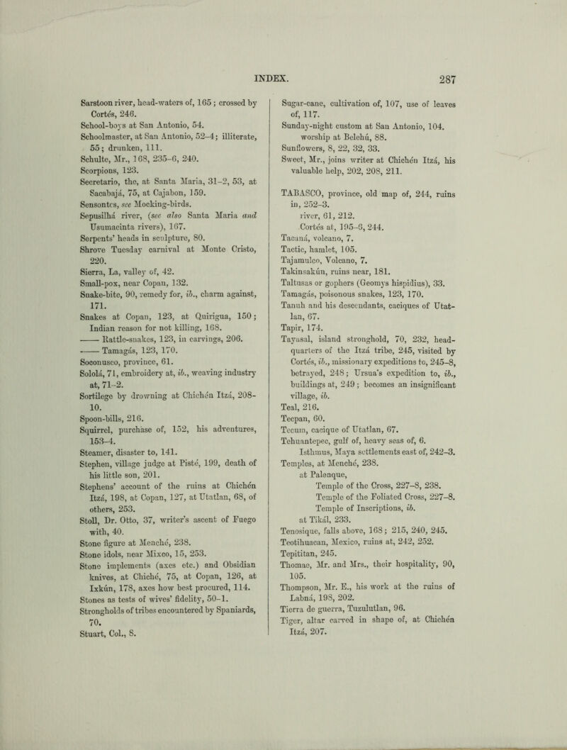 Sarstoon river, head-waters of, 165 ; crossed by Cortes, 246. School-boys at San Antonio, 54. Schoolmaster, at San Antonio, 52-4; illiterate, 55; drunken, 111. Schulte, Air., 168, 235-6, 240. Scorpions, 123. Secretario, the, at Santa Alaria, 31-2, 53, at Sacahajii, 75, at Cajabon, 159. Sensontcs, see Mocking-birds. Scpusilha river, {see also Santa Maria and Usumacinta rivers), 167. Serpents’ heads in sculpture, 80. Shrove Tuesday carnival at Monte Cristo, 220. Sierra, La, valley of, 42. SmaU-pox, near Copan, 132. Suake-bite, 90, remedy for, ih., charm against, 171. Snakes at Copan, 123, at Quirigua, 150; Indian reason for not killing, 168. llattle-suakes, 123, in carvings, 206, Tamagas, 123, 170. Soconuseo, province, 61, Solola, 71, embroidery at, ib., weaving industry at, 71-2. Sortilege by drowning at Chichen Itza, 208- 10. Spoon-bills, 216. Squirrel, purchase of, 152, his adventures, 153-4. Steamer, disaster to, 141. Stephen, village judge at Piste, 199, death of his little son, 201. Stephens’ account of the ruins at Chichen Itzii, 198, at Copan, 127, atUtatlan, 68, of others, 253. Stoll, Dr. Otto, 37, writer’s ascent of Euego with, 40. Stone figure at Menche, 238, Stone idols, near Mixco, 15, 253. Stone implements (axes etc.) and Obsidian knives, at Chiche, 75, at Copan, 126, at Ixkun, 178, axes how best procured, 114. Stones as tests of wives’ fidelity, 50-1, Strongholds of tribes encountered by Spaniards, 70. Stuart, Col., 8. Sugar-cane, cultivation of, 107, use of leaves of, 117. Sunday-night custom at Sau Antonio, 104. worship at Belehii, 88. Sunflowers, 8, 22, 32, 33. Sweet, Mr., joins writer at Chichen Itza, his valuable help, 202, 208, 211. TABASCO, province, old map of, 244, ruins in, 252-3. river, 61, 212. Cortes at, 195-G, 244. Tacami, volcano, 7. Tactic, hamlet, 105. Tajamulco, Volcano, 7. Takinsakun, ruins near, 181. Taltusas or gophers (Geomys hispidius), 33. Tamagas, poisonous snakes, 123, 170. Tanuh and his descendants, caciques of Utat- lan, 67. Tapir, 174. Tayasal, island stronghold, 70, 232, head- quarters of the Itzii tribe, 245, visited by Cortes, ih., missionary expeditions to, 245-8, betrayed, 248; Ursua's expedition to, ih., buildings at, 249 ; becomes an insignificant village, ih. Teal, 216. Teepan, 60. Tccurn, cacique of Utatlan, 67. Tehuantepec, gulf of, heavy seas of, 6. Isthmus, Alaya settlements east of, 242-3. Temples, at Menche, 238. at Palenque, Temple of the Cross, 227—8, 238. Temple of the Foliated Cross, 227-8. Temple of Inscriptions, ih. at Tikiil, 233. Tenosique, falls above, 168; 215, 240, 245. Teotihuacan, Mexico, ruins at, 242, 252. Tepititan, 245. Thomae, Air. and Airs., their hospitality, 90, 105. Thompson, Air. E., his work at the ruins of Labnii, 198, 202. Tiorra de guerra, Tuzulutlan, 96. Tiger, altar carved in shape of, at Chichen Itzii, 207.