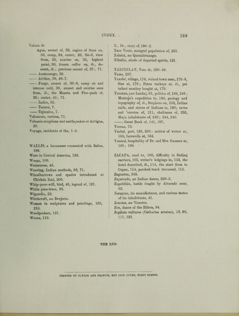 Yolean de Agua, ascent of, 32, region of frost on, 33, camp, 34, crater, 26, 34-6, view from, 35, sunrise on, 35, highest point, 36, frozen cofl'ee on, ih., de- scent, ih.; previous ascent of, 37 ; 71. Acatenango, 39. Atitlan, 39, 46-7. Fuego, ascent of, 36-8, camp on and intense cold, 38, sunset and sunrise seen from, ih., the Meseta and Fire-peak of, 39; crater, 40 ; 71. Izalco, 35. Tacana, 7. Tajmulco, 7. Volcanoes, various, 71. Volcanic eruptions and earthquakes at Antigua, 26. Voyage, incidents of the, 1-8. WALLIS, a buccaneer connected with Belize, 189. Wars in Central America, 132. Wasps, 109, Watercress, 45. Weaving, Indian methods, 56, 71. Wheelbarrows and spades introduced at Chichen Itza, 200. Whip-poor-will, bird, 48, legend of, 121. White pine-trees, 85. Wigandia, 22. Witchcraft, see Brujeria. Women in sculptures and paintings, 150, 210. Woodpeckers, 121. Wrens, 110. X., Dr., story of, 190-2. Xace Venic, mongrel population of, 231. Xelahii, see Quezaltenango. Xibalba, abode of departed spirits, 121. YALCHILAN, Paso de, 239-40. Yams, 237. Yaxche, village, 176, ruined town near, 176-8, flies at, 178 ; Peten turkeys at, ih., pet infant monkey bought at, 179, Yucatan, (see Landa), 61, politics of, 189,196 ; Montejo’s expedition to, 196, geology and topography of, ih., Stephens on, 253, Indian raids, and status of Indians in, 198; caves and ’cenotes of, 211, chaltunos of, 235, Maya inhabitants of, 243 ; 244, 246. , Great Bank of, 141, 197. Yuccas, 73. Yzabal, port, 128, 250 ; arrival of writer at, 153, farewells at, 154. Yzamal, hospitality of Dr. and Mrs. Gaumer at, 198; 199. ' ZACAPA, road to, 105, difiiculty in flnding carriers, 105, writer’s lodgings in, 113, the hotel described, ih., 114, the start from to Copan, 114, parched track traversed, 115. Zaguatan, 245. Zapateado, an Indian dance, 220-2. Zapotitlan, battle fought by Alvarado near, 62. Zaragoza, its manufactures, and curious tastes of its inhabitants, 41. Zenotes, see ’Cenotes. Zon, dance of the Elders, 94. Zopilote vultures (Cathartes atratus), 13, 00, 111, 121. THE END. PRINTED BT T.^YLOR AND FRANCIS, RED LION COURT, FLEET STREET.