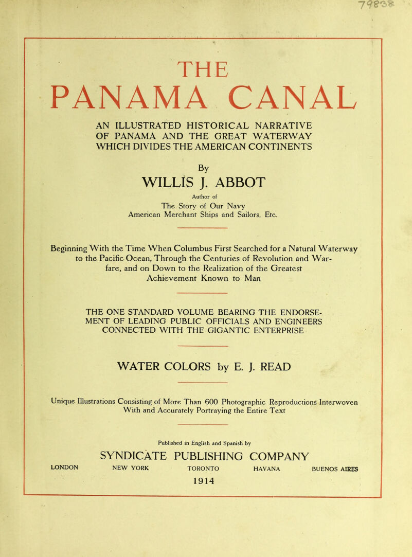 THE PANAMA CANAL AN ILLUSTRATED HISTORICAL NARRATIVE OF PANAMA AND THE GREAT WATERWAY WHICH DIVIDES THE AMERICAN CONTINENTS By WILLIS J. ABBOT Author of The Story of Our Navy American Merchant Ships and Sailors, Etc. Beginning With the Time When Columbus First Searched for a Natural Waterway to the Pacific Ocean, Through the Centuries of Revolution and War- fare, and on Down to the Realization of the Greatest Achievement Known to Man THE ONE STANDARD VOLUME BEARING THE ENDORSE- MENT OF LEADING PUBLIC OFFICIALS AND ENGINEERS CONNECTED WITH THE GIGANTIC ENTERPRISE WATER COLORS by E. J. READ Unique Illustrations Consisting of More Than 600 Photographic Reproductions Interwoven With and Accurately Portraying the Entire Text Published in English and Spanish by SYNDICATE PUBLISHING COMPANY LONDON NEW YORK TORONTO HAVANA BUENOS AIRES 1914