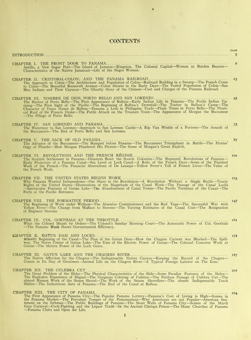 CONTENTS « * PAGE INTRODUCTION 5 CHAPTER I. THE FRONT DOOR TO PANAMA 9 Antilla, a New Sugar Port—The Island of Jamaica—Kingston, The Colonial Capital—Women as Burden Bearers— Characteristics of the Native Jamaican—Life of the Negro Woman. CHAPTER II. CRISTOBAL-COLON; AND THE PANAMA RAILROAD 23 The Approach to Colon—The Architecture and Population of Colon—Railroad Building in a Swamp—-The French Come to Colon—The Beautiful Roosevelt Avenue—Colon Streets in the Early Days—The Varied Population of Colon—San Bias Indians and Their Cayucas—The Ghastly Story of the Chinese—Cost and Charges of the Panama Railroad. CHAPTER III. NOMBRE DE DIOS, PORTO BELLO AND SAN LORENZO 45 The Harbor of Porto Bello—The First Appearance of Balboa—Early Indian Life in Panama—The Futile Indian Up- rising—The First Sight of the Pacific—-The Beginning of Balboa’s Downfall—The Traitor in Balboa’s Camp—The Character of Vasco Nunez de Balboa—Panama a Link in Philippine Trade—-Flush Times in Porto Bello—The Pirati- cal Raid of Sir Francis Drake—The Futile Attack on the Treasure Train—The Appearance of Morgan the Buccaneer —The Pillage of Porto Bello. CHAPTER IV. SAN LORENZO AND PANAMA 75 The Waterway to San Lorenzo—Approach to San Lorenzo Castle—A Rip Van Winkle of a Fortress—The Assault of the Buccaneers—-The End of Porto Bello and San Lorenzo. CHAPTER V. THE SACK OF OLD PANAMA 87 The Advance of the Buccaneers—-The Banquet before Panama—The Buccaneers Triumphant in Battle—The Pirates’ Orgy of Plunder—-How Morgan Plundered His Pirates—The Scene of Morgan’s Great Exploit. f CHAPTER VI. REVOLUTIONS AND THE FRENCH REGIME 101 The Scottish Settlement in Panama—Disasters Beset the Scotch Colonists—The Repeated Revolutions of Panama—- Early Projectors of a Panama Canal—-Sea Level or Lock Canal—A Relic of the French Days—Some of the Finished Work of the French—-The Financial Aberrations of De Lesseps—Yellow Fever’s Toll of French Lives—The Value of the French Work. CHAPTER VII. THE UNITED STATES BEGINS WORK 123 Why Panama Wanted Independence—Our Share in the Revolution—A Revolution Without a Single Battle—Treaty Rights of the United States—Illustrations of the Magnitude of the Canal Work—The Passage of the Canal Locks —Spectacular Features of Gatun Lake—-The Abandonment of Canal Towns—The Pacific Terminus of the Canal—The Forts at the Pacific Entrance. CHAPTER VIII. THE FORMATIVE PERIOD . 147 The Beginning of Work under Wallace—The Absentee Commissioners and the Red Tape—-The Successful War with Yellow Fever—The Change from Wallace to Stevens—The Varying Estimates of the Canal Cost—The Resignation of Engineer Stevens. CHAPTER IX. COL. GOETHALS AT THE THROTTLE 161 What the Colonel Meant by Orders—The Colonel’s Sunday Morning Court—The Autocratic Power of Col. Goethals —The Panama Work Shows Governmental Efficiency. CHAPTER X. GATUN DAM AND LOCKS 171 Atlantic Beginning of the Canal—The Plan of the Gatun Dam—How the Chagres Current was Blocked—The Spill- way, The Nerve Center of Gatun Lake—The Uses of the Electric Power of Gatun—-The Colossal Concrete Work at Gatun—The Motive Power of the Lock Gates. CHAPTER XI. GATUN LAKE AND THE CHAGRES RIVER 187 The Native Affection for the Chagres—The Indispensable Native Cayuca—Keeping the Record of the Chagres— Cruces in Its Day of Greatness—-Animal Life on the Chagres River—A Typical Foreign Laborer on The Zone. CHAPTER XII. THE CULEBRA CUT 201 The Great Problem of the Slides—The Physical Characteristics of the Slide—Some Peculiar Features of the Slides— The Explosive Experience of Miguel—The Gorgeous Coloring of Culebra—The Perilous Passage of Culebra Cut—The almost Human Work of the Steam Shovel—The Work of the Steam Shovellers—The almost Indispensable Track Shifter—The Industrious Ants of Panama—The End of the Canal at Balboa. CHAPTER XIII. THE CITY OF PANAMA 224 The First Appearance of Panama City—The Popular Panama Lottery—-Panama’s Cost of Living is High—Scenes in the Panama Market—The Prevalent Temper of the Panamanians—-Why Americans are not Popular—American Sen- timent on the Isthmus—The Public Buildings of Panama—The Stout Walls of Panama City—Scenes of the Mardi Gras Carnival—Cock-Fighting and the Liquor Trade-'-In the Ancient Chiriqui Prison—The Many Churches of Panama —Panama Clubs and Open Air Life.