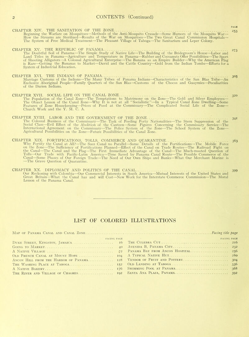 CONTENTS (Continued) CHAPTER XIV. THE SANITATION OF THE ZONE 253 Beginning the Warfare on Mosquitoes—Methods of the Anti-Mosquito Crusade—Some Humors of the Mosquito War—- How the Streams are Sterilized—Results of the War on Mosquitoes—The Two Great Canal Commission Hospitals— The System of Free Medical Treatment—The Pleasant Village of Taboga—The Sanitarium and Leper Colony. CHAPTER XV. THE REPUBLIC OF PANAMA The Doubtful Soil of Panama—The Simple Study of Native Life—The Building of the Bridegroom’s House—Labor and Land Titles in Panama—Agriculture and Temperature in Panama—Rubber and Cocoanuts Offer Possibilities—The Sport of Shooting Alligators—A Colossal Agricultural Enterprise—The Banana as an Empire Builder—Why the American Flag is Rare—Getting the Bananas to Market—David and the Cattle Country—Gold from the Indian Tombs—Efforts for a System of Industrial Education. 273 CHAPTER XVI. THE INDIANS OF PANAMA Marriage Customs of the Indians—The Many Tribes of Panama Indians- Exclusive Aboriginal People—Family Quarters of the San Bias—-Customs of the Darien Indians. —Characteristics of the San Bias Tribe—An of the Chocos and Guaymies—Peculiarities 305 CHAPTER XVII. SOCIAL LIFE ON THE CANAL ZONE 320 The Population of the Canal Zone—The Temptations to Matrimony on the Zone—The Gold and Silver Employees— The Object Lesson of the Canal Zone—Why It is not at all “Socialistic”—In a Typical Canal Zone Dwelling—Some Features of Zone Housekeeping—Prices of Food at the Commissary—The Complicated Social Life of the Zone— Church Work and the Y. M. C. A. CHAPTER XVIII. LABOR AND THE GOVERNMENT OF THE ZONE 341 The Colossal Business of the Commissary—The Task of Feeding Forty Nationalities—-The Stern Suppression of the Social Class—Evil Effect of the Abolition of the Canteen—Some Figures Concerning the Commissary Service—The International Agreement on the Commissary—The Police System of the Zone—The School System of the Zone— Agricultural Possibilities on the Zone—Future Possibilities of the Canal Zone. CHAPTER XIX. FORTIFICATIONS, TOLLS, COMMERCE AND QUARANTINE ...... 363 Why Fortify the Canal at All?—-The Suez Canal no Parallel—Some Details of the Fortifications—The Mobile Force on the Zone—The Sufficiency of Fortifications Planned—Effect of the Canal on Trade Routes—The Railroad Fight on the Canal—The Canal and the Flag—The First Immediate Advantage of the Canal—The Much-mooted Question of Tolls—Our Trade with Pacific-Latin America—Time Saved by Panama Canal Route—The Possible Commerce of the Canal—Some Phases of Our Foreign Trade—The Need of Our Own Ships and Banks—What Our Merchant Marine is —The Grave Question of Quarantine. CHAPTER XX. DIPLOMACY AND POLITICS OF THE CANAL 399 Our Reckoning with Colombia—Our Commercial Interests in South America—Mutual Interests of the United States and Great Britain—What the Canal has and will Cost—-New Work for the Interstate Commerce Commission—The Moral Lesson of the Panama Canal. LIST OF COLORED ILLUSTRATIONS Map of Panama Canal and Canal Zone FACING PAGE Duke Street, Kingston, Jamaica 16 Going to Market 40 A Native Village qi Old French Canal at Mount Hope 104 Ancon Hill from the Harbor of Panama 128 The Washing Place at Taboga 152 A Native Bakery 176 The River and Village of Chagres 192 Facing title page The Culebra Cut 216 Avenida B, Panama City 232 Panama Bay from Ancon Hospital 256 A Typical Native Hut 280 Vendor of Fruit and Pottery 304 Old Landing at Taboga 336 Swimming Pool at Panama 368 Santa Ana Plaza, Panama 392