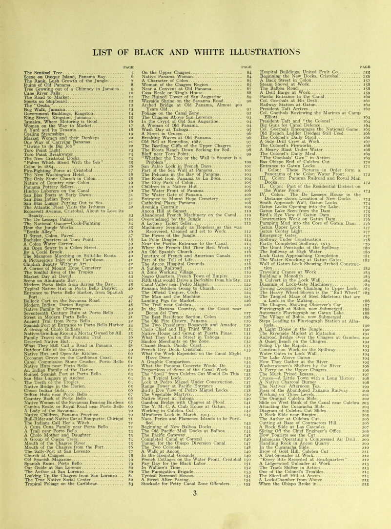 PAGE The Sentinel Tree 5 Scene on Otoque Island, Panama Bay 6 The Rank, Lush Growth of the Jungle 7 Ruins of Old Panama 8 Tree Growing out of a Chimney in Jamaica. . 9 Cane River Falls 10 The Road to Market 11 Sports on Shipboard 12 The “Oruba” . . . 12 Bog Walk, Jamaica 13 Government Buildings, Kingston 14 King Street, Kingston, Jamaica 15 Jamaica, Where Motoring is Good 16 Women on the Way to Market 17 A Yard and its Tenants 18 Coaling Steamships 19 Market Women and their Donkeys 20 One Way of Carrying Bananas 21 “Gwine to de Big Job” 22 Toro Point Light 23 Toro Point Breakwater 24 The New Cristobal Docks 24 “Palms Which Blend With the Sea” 25 Colon in 1884 26 Fire-Fighting Force at Cristobal 27 The New Washington Hotel 28 The Only Stone Church in Colon 28 Nature of Country near Colon 29 Panama Pottery Sellers 30 Hindoo Laborers on the Canal 30 San Bias Boats at Early Dawn 31 San Bias Indian Boys 31 San Bias Lugger Putting Out to Sea 31 The Atlantic Fleet Visits the Isthmus 32 Roosevelt Avenue, Cristobal, About to Lose its Beauty 33 The De Lesseps Palace 34 The National Game—Cock-Fighting 34 How the Jungle Works 35 “Bottle Alley” 36 D Street, Colon, Paved 37 Bachelor Quarters at Toro Point 38 A Colon Water Carrier 39 An Open Sewer in a Colon Street 39 By a Cocl6 Brook 40 The Mangoes Marching on Stilt-like Roots. . . 40 A Picturesque Inlet of the Caribbean 41 Childish Beauty Without Art 42 A Comer of Mount Hope Cemetery 42 The Soulful Eyes of the Tropics 43 Market Day at David 43 Scene on Almirante Bay 44 Modem Porto Bello from Across the Bay 45 Typical Native Hut in Porto Bello District... 46 Entrance to Porto Bello Harbor, from Spanish Fort 47 Bullock Cart on the Savanna Road 47 Modern Indian, Darien Region 48 Native Family in Chorrera 49 Seventeenth Century Ruin at Porto Bello 50 Street in Modern Porto Bello 51 Ancient Trail from Porto Bello 52 Spanish Fort at Entrance to Porto Bello Harbor 53 A Group of Cholo Indians 54 Natives Grinding Rice in a Mortar Owned by All. 55 Family Travel on the Panama Trail 56 Deserted Native Hut 57 What They Still Call a Road in Panama 58 . Outdoor Life of the Natives 59 Native Hut and Open-Air Kitchen 60 Cocoanut Grove on the Caribbean Coast 61 Canal Commission Stone Cmsher, Porto Bello 61 Native Huts near Porto Bello 62 An Indian Family of the Darien 62 Ruined Spanish Fort at Porto Bello 63 San Bias Luggers at Anchor 64 The Teeth of the Tropics 64 Native Bridge in the Darien 65 Choco Indian Girls 66 Indian Huts near Porto Bello 67 Country Back of Porto Bello 68 Native Women of the Savannas Bearing Burdens 68 Camina Reale, or Royal Road near Porto Bello 69 A Lady of the Savanna 70 Native Children, Panama Province 70 Bull-Rider and Native Car at Bouquet te, Chiriqui 71 The Indians Call Her a Witch 72 A Cuna Cuna Family near Porto Bello 72 A Trail near Porto Bello 73 A Cholo Mother and Daughter 73 A Group of Cuepa Trees 74 Mouth of the Chagres River 75 Mouth of the Chagres from the Fort 76 The Sally-Port at San Lorenzo 77 Church at Chagres 78 Old Spanish Magazine 79 Spanish Ruins, Porto Bello 79 Our Guide at San Lorenzo 80 The Author at San Lorenzo 80 Looking Up the Chagres from San Lorenzo. .. 81 The True Native Social Center 82 Tropical Foliage on the Caribbean 83 PAGE On the Upper Chagres 84 Native Panama Woman 84 A Character of Colon 85 Woman of the Chagres Region 85 Near a Convent at Old Panama 87 Casa Reale or King’s House 88 The Ruined Tower of San Augustine 89 Wayside Shrine on the Savanna Road 90 Arched Bridge at Old Panama, Almost 400 Years Old 91 Foliage on the Canal Zone 92 The Chagres Above San Lorenzo 93 In the Crypt of Old San Augustine 94 A Woman of Old Panama 94 Wash Day at Taboga 95 A Street in Cmces 96 Breaking Waves at Old Panama 96 Old Bell at Remedios, 1682 97 The Beetling Cliffs of the Upper Chagres 97 The Roots Reach Down Seeking for Soil 98 Bluff near Toro Point 99 “Whether the Tree or the Wall is Stouter is a Problem” 100 San Pablo Lock in French Days 101 Part of the Sea Wall at Panama 102 The Pelicans in the Bay of Panama 103 The Road from Panama to La Boca 104 The City Park of Colon 105 Children in a Native Hut 105 The Water Front of Panama 106 The Water Gate of Panama 106 Entrance to Mount Hope Cemetery 107 Cathedral Plaza, Panama 108 Avenida Centrale 109 Ancon Hill at Sunset. no Abandoned French Machinery on the Canal. . no Overwhelmed by the Jungle in A Lottery Ticket Seller 112 Machinery Seemingly as Hopeless as this was Recovered, Cleaned and set to Work 112 The Power of the Jungle 113 La Folie Dingier 114 Near the Pacific Entrance to the Canal 114 Where the French Did Their Best Work 115 An Old Spanish Church _ 116 Juncture of French and American Canals 116 Part of the Toll of Life 117 The Ancon Hospital Grounds 118 A Sunken Railroad 118 A Zone Working Village 119 Negro Quarters, French Town of Empire 120 Filth that would Drive a Berkshire from his Sty. 121 Canal Valiev near Pedro Miguel 122 Panama Soldiers Going to Church 123 The Official Umpire, Code 124 The Man and the Machine 125 Landing Pigs for Market 126 The Trail near Culebra 126 In the Banana Country, on the Coast near Bocas del Toro 127 The Best Residence Section, Colon 128 The Old Fire Cistern, Panama 129 The Two Presidents: Roosevelt and Amador. . 130 Cholo Chief and His Third Wife 131 Native House and Group at Puerta Pinas. ... 131 What They Call a Street in Taboga 132 Hindoo Merchants on the Zone 132 Chame Beach, Pacific Coast 133 French Dry Dock, Cristobal 133 What the Work Expended on the Canal Might Have Done 134 A Graphic Comparison 134 What the Panama Concrete Would Do 135 Proportions of Some of the Canal Work 135 The “Spoil” from Culebra Cut Would Do This 135 In a Typical Lock 136 Lock at Pedro Miguel Under Construction.... 137 Range Tower at Pacific Entrance 138 Bird’s Eye View of Pedro Miguel Locks 138 The Vegetable Martyrs 139 Native Street at Taboga 140 Gamboa Bridge with Chagres at Flood 141 The Y. M. C. A. Club House at Gatun 141 Working in Culebra Cut 142 Miraflores Lock in March, 1913 12.3 Naos, Perico and Flamenco Islands to be Forti- fied 143 Beginning of New Balboa Docks 144 The Old Pacific Mail Docks at Balboa 144 The Pacific Gateway 145 Completed Canal at Corozal 146 Tunnel for the Obispo Diversion Canal 147 The Two Colonels 148 A Walk at Ancon 149 In the Hospital Grounds 149 French Cottages on the Water Front, Cristobal 150 Pay Day for the Black Labor 151 In Wallace’s Time 152 The Fumigation Brigade 153 Tyoical Screened Houses 154 A Street After Paving 154 Stockade for Petty Canal Zone Offenders 155 3 PAGE Hospital Buildings, United Fruit Co 155 Beginning the New Docks, Cristobal 156 A Back Street in Colon 157 Steam Shovel at Work 158 The Balboa Road 158 A Drill Barge at Work 159 Pacific Entrance to the Canal 160 Col. Goethals at His Desk 161 Railway Station at Gatun 162 President Taft Arrives 162 Col. Goethals Reviewing the Marines at Camp Elliott 163 President Taft and “the Colonel” 164 Big Guns for Canal Defence 164 Col. Goethals Encourages the National Game. 165 Old French Ladder Dredges Still Used 166 The Colonel’s Daily Stroll 166 A Side Drill Crew at Work 167 The Colonel’s Fireworks 168 A Heavy Blast Under Water 168 The Colonel’s Daily Meal 169 “The Goethals’ Own” in Action 169 Bas Obispo End of Culebra Cut 170 Entrance to Gatun Locks 171 I. Colon: These Pictures in Order form a Panorama of the Colon Water Front 172 III. Colon: Panama Railroad and Royal Mail Docks 172 II. Colon: Part of the Residential District on the Water Front 173 IV. Colon: The De Lesseps House in the Distance shows Location of New Docks. . . . 173 South Approach Wall, Gatun Locks 174 Gatun Locks Opening into the Lake 174 Gatun Lake Seen from the Dam 175 Bird’s Eye View of Gatun Dam 175 Construction Work on Gatun Dam 176 Pumping Mud into the Core of Gatun Dam. . 176 Gatun Upper Lock 177 Gatun Center Ligjit 177 Emergency Gates* 177 Spillway Under Construction 178 Partly Completed Spillway, 1913 179 The Giant Penstocks of the Spillway 180 The Spillway at High Water 180 Lock Gates Approaching Completion 181 The Water Knocking at Gatun Gates 182 Wall of Gatun Lock Showing Arched Construc- tion 182 Traveling Cranes at Work 183 Building a Monolith 183 A Culvert in the Lock Wall 184 Diagram of Lock-Gate Machinery 184 Towing Locomotive Climbing to Upper Lock.. 184 The Heavy Wheel Shown is the “Bull Wheel” 185 The Tangled Maze of Steel Skeletons that are a Lock in the Making 186 The Chagres, Showing Observer’s Car 187 Fluviograph at Bohio, now Submerged 188 Automatic Fluviograph on Gatun Lake 188 The Village of Bohio, now Submerged 189 Steps Leading to Fluviograph Station at Alha- juela 190 A Light House in the Jungle 190 The Riverside Market at Matachin 191 Railroad Bridge Over the Chagres at Gamboa 192 A Quiet Beach on the Chagres 192 Poling Up the Rapids 193 Construction Work on the Spillway 193 Water Gates in Lock Wall 194 The Lake Above Gatun 194 How They Gather at the River 195 Washerwomen’s Shelters by the River 196 A Ferry on the Upper Chagres 196 The Much Prized Iguana 197 Cruces—A Little Town with a Long History. . 198 A Native Charcoal Burner 198 The Natives’ Afternoon Tea 199 Piers of the Abandoned Panama Railway 200 Working on Three Levels 201 The Original Culebra Slide 202 Slide on West Bank of the Canal near Culebra 203 Attacking the Cucaracha Slide 204 Diagram of Culebra Cut Slides 205 A Rock Slide near Empire 205 The Author at Culebra Cut 206 Cutting at Base of Contractors Hill 206 A Rock Slide at Las Cascades 207 Slicing Off the Chief Engineer’s Office 208 How Tourists see the Cut 208 Jamaicans Operating a Compressed Air Drill. . 209 Handling Rock in Ancon Quarry 209 In the Cucaracha Slide 210 Brow of Gold Hill, Culebra Cut 211 A Dirt-Spreader at Work 212 “Every Bite Recorded at Headquarters” 212 A Lidgerwood Unloader at Work 213 The Track Shifter in Action 213 One of the Colonel’s Troubles 214 The Sliced-off Hill at Ancon 214 A Lock-Chamber from Above 215 When the Obispo Broke in 215