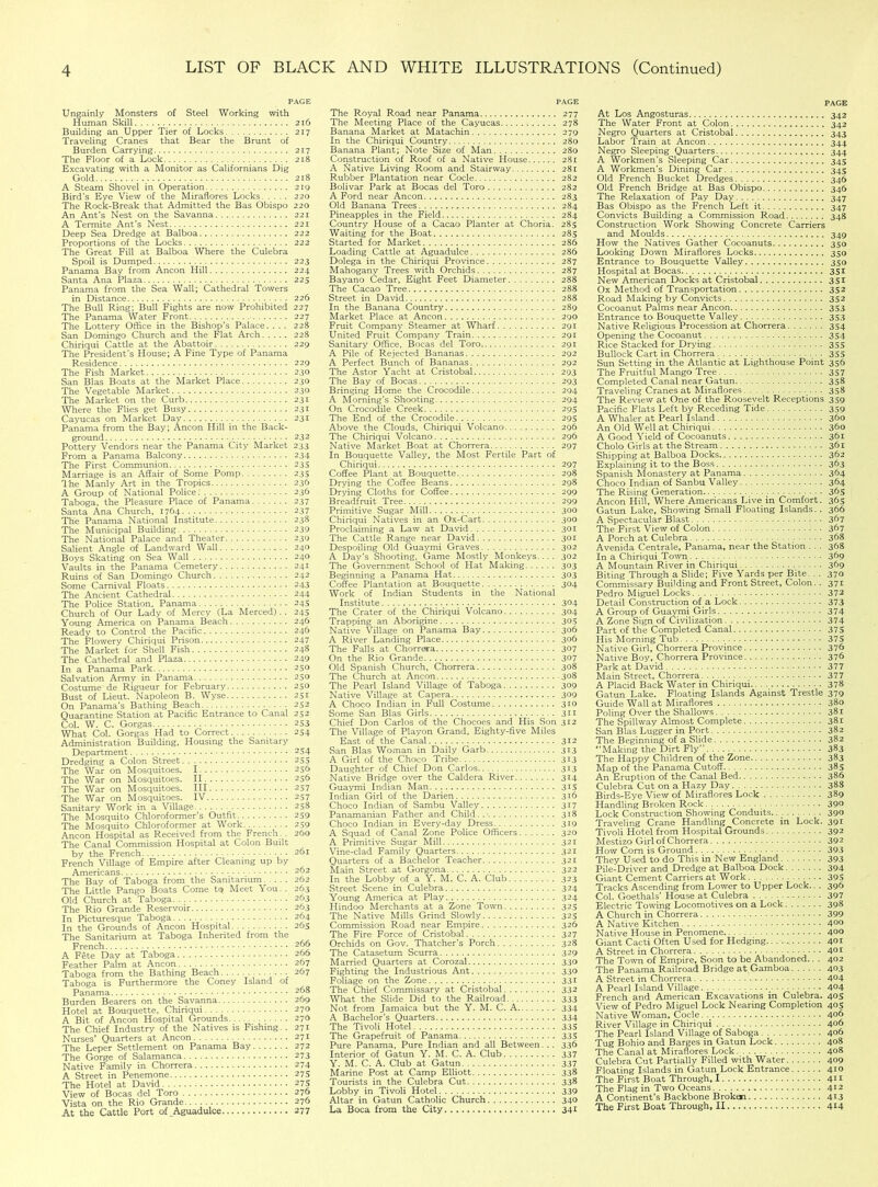 PAGE Ungainly Monsters of Steel Working with Human Skill 216 Building an Upper Tier of Locks 217 Traveling Cranes that Bear the Brunt of Burden Carrying 217 The Floor of a Lock 218 Excavating with a Monitor as Californians Dig Gold 218 A Steam Shovel in Operation 219 Bird’s Eye View of the Miraflores Locks. .... 220 The Rock-Break that Admitted the Bas Obispo 220 An Ant's Nest on the Savanna 221 A Termite Ant's Nest 221 Deep Sea Dredge at Balboa 222 Proportions of the Locks 222 The Great Fill at Balboa Where the Culebra Spoil is Dumped 223 Panama Bay from Ancon Hill 224 Santa Ana Plaza 225 Panama from the Sea Wall; Cathedral Towers in Distance 226 The Bull Ring; Bull Fights are now Prohibited 227 The Panama Water Front 227 The Lottery Office in the Bishop's Palace. . . . 228 San Domingo Church and the Flat Arch 228 Chiriqui Cattle at the Abattoir 229 The President's House; A Fine Type of Panama Residence 229 The Fish Market 230 San Bias Boats at the Market Place 230 The Vegetable Market 230 The Market on the Curb 231 Where the Flies get Busy 231 Cayucas on Market Day 231 Panama from the Bay; Ancon Hill in the Back- ground 232 Pottery Vendors near the Panama City Market 233 From a Panama Balcony 234 The First Communion 23s Marriage is an Affair of Some Pomp 23s The Manly Art in the Tropics 236 A Group of National Police: 236 Taboga, the Pleasure Place of Panama 237 Santa Ana Church, 1764 237 The Panama National Institute 238 The Municipal Building 239 The National Palace and Theater 230 Salient Angle of Landward Wall 240 Boys Skating on Sea Wall 240 Vaults in the Panama Cemetery 241 Ruins of San Domingo Church 242 Some Carnival Floats 243 The Ancient Cathedral 244 The Police Station, Panama 245 Church of Our Lady of Mercy (La Merced). . 24s Young America on Panama Beach 246 Ready to Control the Pacific 246 The Flowery Chiriqui Prison 247 The Market for Shell Fish 248 The Cathedral and Plaza 249 In a Panama Park 250 Salvation Army in Panama 250 Costume de Rigueur for February 250 Bust of Lieut. Napoleon B. Wyse 231 On Panama’s Bathing Beach 252 Quarantine Station at Pacific Entrance to Canal 252 Col. W. C. Gorgas 253 What Col. Gorgas Had to Correct 254 Administration Building, Housing the Sanitary Department 254 Dredging a Colon Street 255 The War on Mosquitoes. 1 256 The War on Mosquitoes. II 256 The War on Mosquitoes. Ill 257 The War on Mosquitoes. IV 257 Sanitary Work in a Village 258 The Mosquito Chloroformer's Outfit 259 The Mosquito Chloroformer at Work 259 Ancon Hospital as Received from the French. . 260 The Canal Commission Hospital at Colon Built by the French 261 French Village of Empire after Cleaning up by Americans 262 The Bay of Taboga from the Sanitarium 262 The Little Pango Boats Come tq Meet You. . 263 Old Church at Taboga 263 The Rio Grande Reservoir 263 In Picturesque Taboga 264 In the Grounds of Ancon Hospital 265 The Sanitarium at Taboga Inherited from the French 266 A Fete Day at Taboga 206 Feather Palm at Ancon 267 Taboga from the Bathing Beach • 267 Taboga is Furthermore the Coney Island of Panama 268 Burden Bearers on the Savanna 269 Hotel at Bouquette, Chiriqui 270 A Bit of Ancon Hospital Grounds 270 The Chief Industry of the Natives is Fishing. . 271 Nurses’ Quarters at Ancon 271 The Leper Settlement on Panama Bay 272 The Gorge of Salamanca 273 Native Family in Chorrera 274 A Street in Penemone 275 The Hotel at David 275 View of Bocas del Toro 270 Vista on the Rio Grande 276 At the Cattle Port of_Aguadulce 277 PAGE The Royal Road near Panama 277 The Meeting Place of the Cayucas 278 Banana Market at Matachin 279 In the Chiriqui Country 280 Banana Plant; Note Size of Man 280 Construction of Roof of a Native House 281 A Native Living Room and Stairway 281 Rubber Plantation near Code 282 Bolivar Park at Bocas del Toro 282 A Ford near Ancon 283 Old Banana Trees 284 Pineapples in the Field 284 Country House of a Cacao Planter at Choria. 285 Waiting for the Boat 285 Started for Market 286 Loading Cattle at Aguadulce 286 Dolega in the Chiriqui Province 287 Mahogany Trees with Orchids 287 Bayano Cedar, Eight Feet Diameter 288 The Cacao Tree 288 Street in David 288 In the Banana Country 289 Market Place at Ancon 290 Fruit Company Steamer at Wharf 291 United Fruit Company Train 291 Sanitary Office, Bocas del Toro 291 A Pile of Rejected Bananas 292 A Perfect Bunch of Bananas 292 The Astor Yacht at Cristobal 293 The Bay of Bocas 293 Bringing Home the Crocodile 294 A Morning’s Shooting 294 On Crocodile Creek 295 The End of the Crocodile. 295 Above the Clouds, Chiriqui Volcano 296 The Chiriqui Volcano 296 Native Market Boat at Chorrera 297 In Bouquette Valley, the Most Fertile Part of Chiriqui 297 Coffee Plant at Bouquette.. 298 Drying the Coffee Beans 298 Drying Cloths for Coffee 299 Breadfruit Tree 299 Primitive Sugar Mill 300 Chiriqui Natives in an Ox-Cart 300 Proclaiming a Law at David 301 The Cattle Range near David 301 Despoiling Old Guaymi Graves 302 A Day’s Shooting, Game Mostly Monkeys... . 302 The Government School of Hat Making 303 Beginning a Panama Hat 303 Coffee Plantation at Bouquette 304 Work of Indian Students in the National Institute 304 The Crater of the Chiriqui Volcano 304 Trapping an Aborigine 305 Native Village on Panama Bay 306 A River Landing Place 30b The Falls at Chorrera 307 On the Rio Grande 307 Old Spanish Church, Chorrera 308 The Church at Ancon 308 The Pearl Island Village of Taboga 309 Native Village at Capera 309 A Choco Indian in Full Costume 310 Some San Bias Girls 311 Chief Don Carlos of the Chocoes and His Son 312 The Village of Playon Grand, Eighty-five Miles East of the Canal 312 San Bias Woman in Daily Garb 313 A Girl of the Choco Tribe 313 Daughter of Chief Don Carlos 313 Native Bridge over the Caldera River 314 Guaymi Indian Man. 3*5 Indian Girl of the Darien 316 Choco Indian of Sambu Valley 317 Panamanian Father and Child.. 318 Choco Indian in Every-day Dress 319 A Squad of Canal Zone Police Officers 320 A Primitive Sugar Mill 321 Vine-clad Family Quarters 321 Quarters of a Bachelor Teacher 321 Main Street at Gorgona 322 In the Lobby of a Y. M. C. A. Club 323 Street Scene in Culebra 324 Young America at Play 324 Hindoo Merchants at a Zone Town 325 The Native Mills Grind Slowly 325 Commission Road near Empire 326 The Fire Force of Cristobal 327 Orchids on Gov. Thatcher’s Porch 328 The Catasetum Scurra 329 Married Quarters at Corozal 330 Fighting the Industrious Ant 339 Foliage on the Zone 33I The Chief Commissary at Cristobal 332 What the Slide Did to the Railroad 333 Not from Jamaica but the Y. M. C. A 334 A Bachelor’s Quarters 334 The Tivoli Hotel 335 The Grapefruit of Panama 335 Pure Panama, Pure Indian and all Between. .. 336 Interior of Gatun Y. M. C. A. Club 337 Y. M. C. A. Club at Gatun 337 Marine Post at Camp Elliott 338 Tourists in the Culebra Cut 338 Lobby in Tivoli Hotel 339 Altar in Gatun Catholic Church 340 La Boca from the City 341 PAGE At Los Angosturas 342 The Water Front at Colon 342 Negro Quarters at Cristobal 343 Labor Train at Ancon 344 Negro Sleeping Quarters 344 A Workmen’s Sleeping Car 345 A Workmen’s Dining Car 345 Old French Bucket Dredges 346 Old French Bridge at Bas Obispo 346 The Relaxation of Pay Day 347 Bas Obispo as the French Left it 347 Convicts Building a Commission Road 348 Construction Work Showing Concrete Carriers and Moulds 349 How the Natives Gather Cocoanuts 350 Looking Down Miraflores Locks 350 Entrance to Bouquette Valley 350 Hospital at Bocas 351 New American Docks at Cristobal 351 Ox Method of Transportation 352 Road Making by Convicts 352 Cocoanut Palms near Ancon 353 Entrance to Bouquette Valley 353 Native Religious Procession at Chorrera 354 Opening the Cocoanut 354 Rice Stacked for Drying 355 Bullock Cart in Chorrera 355 Sun Setting in the Atlantic at Lighthouse Point 356 The Fruitful Mango Tree 357 Completed Canal near Gatun 358 Traveling Cranes at Miraflores 358 The Review at One of the Roosevelt Receptions 359 Pacific Flats Left by Receding Tide 359 A Whaler at Pearl Island 360 An Old Well at Chiriqui 360 A Good Yield of Cocoanuts 361 Cholo Girls at the Stream 361 Shipping at Balboa Docks 362 Explaining it to the Boss 363 Spanish Monastery at Panama 364 Choco Indian of Sanbu Valley 364 The Rising Generation 365 Ancon Hill, Where Americans Live in Comfort. 365 Gatun Lake, Showing Small Floating Islands.. 366 A Spectacular Blast 367 The First View of Colon 367 A Porch at Culebra 368 Avenida Centrale, Panama, near the Station . . . 368 In a Chiriqui Town 369 A Mountain River in Chiriqui 369 Biting Through a Slide; Five Yards per Bite. . . 370 Commissary Building and Front Street, Colon. . 371 Pedro Miguel Locks 372 Detail Construction of a Lock 373 A Group of Guaymi Girls 374 A Zone Sign of Civilization 374 Part of the Completed Canal 375 His Morning Tub 375 Native Girl, Chorrera Province 376 Native Boy, Chorrera Province 376 Park at David 377 Main Street, Chorrera . 377 A Placid Back Water in Chiriqui 378 Gatun Lake. Floating Islands Against Trestle 379 Guide Wall at Miraflores 380 Poling Over the Shallows 381 The Spillway Almost Complete 381 San Bias Lugger in Port 382 The Beginning of a Slide 382 “Making the Dirt Fly 383 The Happy Children of the Zone 383 Map of the Panama Cutoff 385 An Eruption of the Canal Bed 386 Culebra Cut on a Hazy Day 388 Birds-Eye View of Miraflores Lock 389 Handling Broken Rock 390 Lock Construction Showing Conduits.. . 390 Traveling Crane Handling Concrete in Lock. 391 Tivoli Hotel from Hospital Grounds 392 Mestizo Girl of Chorrera 392 How Com is Ground 393 They Used to do This in New England 393 Pile-Driver and Dredge at Balboa Dock 394 Giant Cement Carriers at Work 395 Tracks Ascending from Lower to Upper Lock.. . 396 Col. Goethals’ House at Culebra 397 Electric Towing Locomotives on a Lock 398 A Church in Chorrera 399 A Native Kitchen 4°9 Native House in Penomene 400 Giant Cacti Often Used for Hedging 401 A Street in Chorrera .......... 401 The Town of Empire, Soon to be Abandoned.. . 402 The Panama Railroad Bridge at Gamboa 403 A Street in Chorrera 4°4 A Pearl Island Village •.••••. 4<H French and American Excavations in Culebra. 405 View of Pedro Miguel Lock Nearing Completion 405 Native Woman, Cocle. 406 River Village in Chiriqui 4°6 The Pearl Island Village of Saboga 406 Tug Bohio and Barges in Gatun Lock 408 The Canal at Miraflores Lock 408 Culebra Cut Partially Filled with Water 409 Floating Islands in Gatun Lock Entrance 410 The First Boat Through, I 411 The Flag in Two Oceans 412 A Continent’s Backbone Broken 413 The First Boat Through, II 414