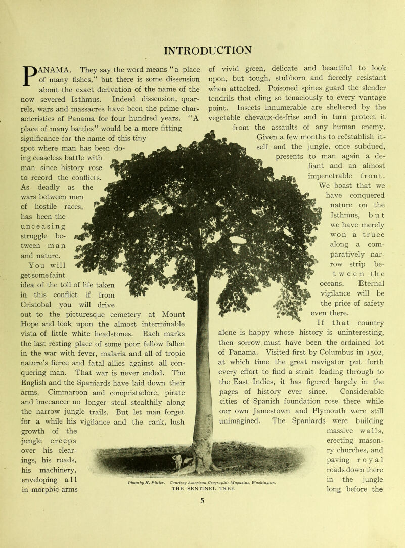 INTRODUCTION PANAMA. They say the word means “a place of many fishes,” but there is some dissension about the exact derivation of the name of the now severed Isthmus. Indeed dissension, quar- rels, wars and massacres have been the prime char- acteristics of Panama for four hundred years. “A place of many battles” would be a more fitting significance for the name of this tiny spot where man has been do- ing ceaseless battle with man since history rose to record the conflicts. As deadly as the wars between men of hostile races, has been the unc e a s i n g struggle be- tween man and nature. You will get some faint idea of the toll of life taken in this conflict if from Cristobal you will drive out to the picturesque cemetery at Mount Hope and look upon the almost interminable vista of little white headstones. Each marks the last resting place of some poor fellow fallen in the war with fever, malaria and all of tropic nature’s fierce and fatal allies against all con- quering man. That war is never ended. The English and the Spaniards have laid down their arms. Cimmaroon and conquistadore, pirate and buccaneer no longer steal stealthily along the narrow jungle trails. But let man forget for a while his vigilance and the rank, lush growth of the jungle creeps over his clear- ings, his roads, his machinery, enveloping a 11 in morphic arms of vivid green, delicate and beautiful to look upon, but tough, stubborn and fiercely resistant when attacked. Poisoned spines guard the slender tendrils that cling so tenaciously to every vantage point. Insects innumerable are sheltered by the vegetable chevaux-de-frise and in turn protect it from the assaults of any human enemy. Given a few months to reestablish it- self and the jungle, once subdued, presents to man again a de- fiant and an almost impenetrable front. We boast that we have conquered nature on the Isthmus, but we have merely won a truce along a com- paratively nar- row strip be- tween the oceans. Eternal vigilance will be the price of safety even there. If that country alone is happy whose history is uninteresting, then sorrow, must have been the ordained lot of Panama. Visited first by Columbus in 1502, at which time the great navigator put forth every effort to find a strait leading through to the East Indies, it has figured largely in the pages of history ever since. Considerable cities of Spanish foundation rose there while our own Jamestown and Plymouth were still unimagined. The Spaniards were building massive walls, erecting mason- ry churches, and paving royal roads down there Photo by H. Piltier. Courtesy American Geographic Magazine, Washington. ^ the jungle the sentinel tree long before the