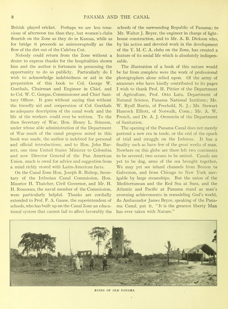 British played cricket. Perhaps we are less tena- cious of afternoon tea than they, but women’s clubs flourish on the Zone as they do in Kansas, while as for bridge it proceeds as uninterruptedly as the flow of the dirt out of the Culebra Cut. Nobody could return from the Zone without a desire to express thanks for the hospitalities shown him and the author is fortunate in possessing the opportunity to do so publicly. Particularly do I wish to acknowledge indebtedness or aid in the preparation of this book to Col. George W. Goethals, Chairman and Engineer in Chief, and to Col. W. C. Gorgas, Commissioner and Chief Sani- tary Officer. It goes without saying that without the friendly aid and cooperation of Col. Goethals no adequate description of the canal work and the life of the workers could ever be written. To the then Secretary of War, Hon. Henry L. Stimson, under whose able administration of the Department of War much of the canal progress noted in this book was made, the author is indebted for personal and official introductions, and to Hon. John Bar- rett, one time United States Minister to Colombia and now Director General of the Pan American Union, much is owed for advice and suggestion from a mind richly stored with Latin-American facts. On the Canal Zone Hon. Joseph B. Bishop, Secre- tary of the Isthmian Canal Commission, Hon. Maurice H. Thatcher, Civil Governor, and Mr. H. H. Rousseau, the naval member of the Commission, were particularly helpful. Thanks are cordially extended to Prof. F. A. Gause, the superintendent of schools, who has built up on the Canal Zone an educa- tional system that cannot fail to affect favorably the schools of the surrounding Republic of Panama; to Mr. Walter J. Beyer, the engineer in charge of light- house construction, and to Mr. A. B. Dickson who, by his active and devoted work in the development of the Y. M. C. A. clubs on the Zone, has created a feature of its social life which is absolutely indispen- sable. The illustration of a book of this nature would be far from complete were the work of professional photographers alone relied upon. Of the army of amateurs who have kindly contributed to its pages I wish to thank Prof. H. Pittier of the Department of Agriculture, Prof. Otto Lutz, Department of Natural Science, Panama National Institute; Mr. W. Ryall Burtis, of Freehold, N. J.; Mr. Stewart Hancock Elliott, of Norwalk, Conn.; Mr. A. W. French, and Dr. A. J. Orenstein of the Department of Sanitation. The opening of the Panama Canal does not merely portend a new era in trade, or the end of the epoch of trial and struggle on the Isthmus. It has a finality such as have few of the great works of man. Nowhere on this globe are there left two continents to be severed; two oceans to be united. Canals are yet to be dug, arms of the sea brought together. We may yet see inland channels from Boston to Galveston, and from Chicago to New York nav- igable by large steamships. But the union of the Mediterranean and the Red Sea at Suez, and the Atlantic and Pacific at Panama stand as man’s crowning achievements in remodeling God’s w7orld. As Ambassador James Bryce, speaking of the Pana- ma Canal, put it, “It is the greatest liberty Man has ever taken with Nature.” RUINS OF OLD PANAMA