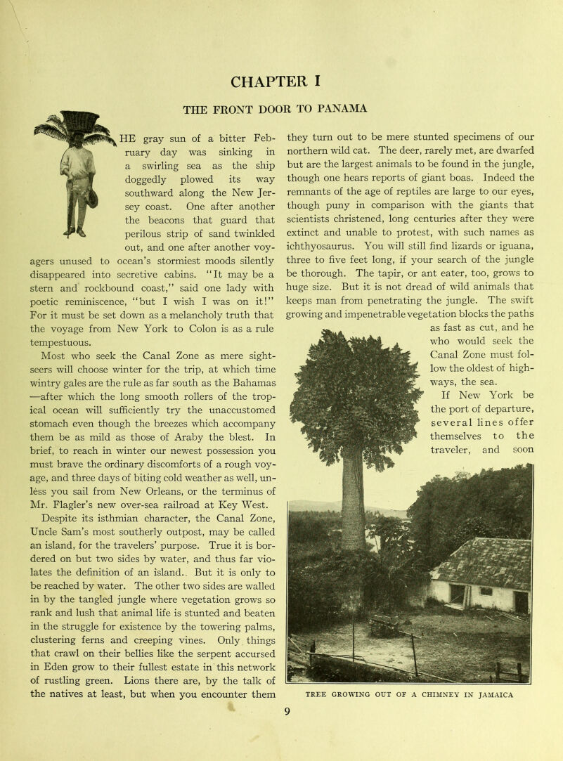 CHAPTER I THE FRONT DOOR TO PANAMA HE gray sun of a bitter Feb- ruary day was sinking in a swirling sea as the ship doggedly plowed its way southward along the New Jer- sey coast. One after another the beacons that guard that perilous strip of sand twinkled out, and one after another voy- agers unused to ocean’s stormiest moods silently disappeared into secretive cabins. “It may be a stern and rockbound coast,” said one lady with poetic reminiscence, “but I wish I was on it!” For it must be set down as a melancholy truth that the voyage from New York to Colon is as a rule tempestuous. Most who seek the Canal Zone as mere sight- seers will choose winter for the trip, at which time wintry gales are the rule as far south as the Bahamas —after which the long smooth rollers of the trop- ical ocean will sufficiently try the unaccustomed stomach even though the breezes which accompany them be as mild as those of Araby the blest. In brief, to reach in winter our newest possession you must brave the ordinary discomforts of a rough voy- age, and three days of biting cold weather as well, un- less you sail from New Orleans, or the terminus of Mr. Flagler’s new over-sea railroad at Key West. Despite its isthmian character, the Canal Zone, Uncle Sam’s most southerly outpost, may be called an island, for the travelers’ purpose. True it is bor- dered on but two sides by water, and thus far vio- lates the definition of an island.. But it is only to be reached by water. The other two sides are walled in by the tangled jungle where vegetation grows so rank and lush that animal life is stunted and beaten in the struggle for existence by the towering palms, clustering ferns and creeping vines. Only things that crawl on their bellies like the serpent accursed in Eden grow to their fullest estate in this network of rustling green. Lions there are, by the talk of the natives at least, but when you encounter them they turn out to be mere stunted specimens of our northern wild cat. The deer, rarely met, are dwarfed but are the largest animals to be found in the jungle, though one hears reports of giant boas. Indeed the remnants of the age of reptiles are large to our eyes, though puny in comparison with the giants that scientists christened, long centuries after they were extinct and unable to protest, with such names as ichthyosaurus. You will still find lizards or iguana, three to five feet long, if your search of the jungle be thorough. The tapir, or ant eater, too, grows to huge size. But it is not dread of wild animals that keeps man from penetrating the jungle. The swift growing and impenetrable vegetation blocks the paths as fast as cut, and he who would seek the Canal Zone must fol- low the oldest of high- ways, the sea. If New York be the port of departure, several lines offer themselves to the traveler, and soon TREE GROWING OUT OF A CHIMNEY IN JAMAICA