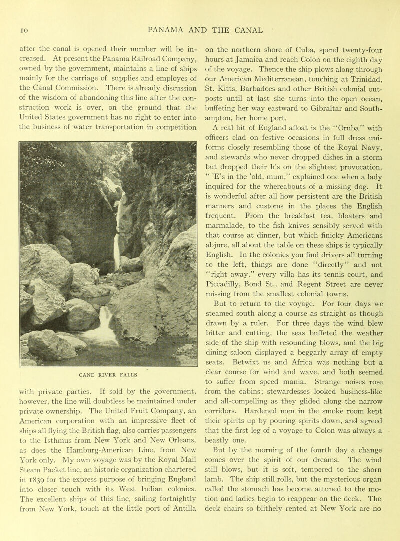 after the canal is opened their number will be in- creased. At present the Panama Railroad Company, owned by the government, maintains a line of ships mainly for the carriage of supplies and employes of the Canal Commission. There is already discussion of the wisdom of abandoning this line after the con- struction work is over, on the ground that the United States government has no right to enter into the business of water transportation in competition CANE RIVER EALLS with private parties. If sold by the government, however, the line will doubtless be maintained under private ownership. The United Fruit Company, an American corporation with an impressive fleet of ships all flying the British flag, also carries passengers to the Isthmus from New York and New Orleans, as does the Hamburg-American Line, from New York only. My own voyage was by the Royal Mail Steam Packet line, an historic organization chartered in 1839 for the express purpose of bringing England into closer touch with its West Indian colonies. The excellent ships of this line, sailing fortnightly from New York, touch at the little port of Antilla on the northern shore of Cuba, spend twenty-four hours at Jamaica and reach Colon on the eighth day of the voyage. Thence the ship plows along through our American Mediterranean, touching at Trinidad, St. Kitts, Barbadoes and other British colonial out- posts until at last she turns into the open ocean, buffeting her way eastward to Gibraltar and South- ampton, her home port. A real bit of England afloat is the “Oruba” with officers clad on festive occasions in full dress uni- forms closely resembling those of the Royal Navy, and stewards who never dropped dishes in a storm but dropped their h’s on the slightest provocation. 'E’s in the ’old, mum,” explained one when a lady inquired for the whereabouts of a missing dog. It is wonderful after all how persistent are the British manners and customs in the places the English frequent. From the breakfast tea, bloaters and marmalade, to the fish knives sensibly served with that course at dinner, but which finicky Americans abjure, all about the table on these ships is typically English. In the colonies you find drivers all turning to the left, things are done '‘directly” and not ‘‘right away,” every villa has its tennis court, and Piccadilly, Bond St., and Regent Street are never missing from the smallest colonial towns. But to return to the voyage. For four days we steamed south along a course as straight as though drawn by a ruler. For three days the wind blew bitter and cutting, the seas buffeted the weather side of the ship with resounding blows, and the big dining saloon displayed a beggarly array of empty seats. Betwixt us and Africa was nothing but a clear course for wind and wave, and both seemed to suffer from speed mania. Strange noises rose from the cabins; stewardesses looked business-like and all-compelling as they glided along the narrow corridors. Flardened men in the smoke room kept their spirits up by pouring spirits down, and agreed that the first leg of a voyage to Colon was always a beastly one. But by the morning of the fourth day a change comes over the spirit of our dreams. The wind still blows, but it is soft, tempered to the shorn lamb. The ship still rolls, but the mysterious organ called the stomach has become attuned to the mo- tion and ladies begin to reappear on the deck. The deck chairs so blithely rented at New York are no