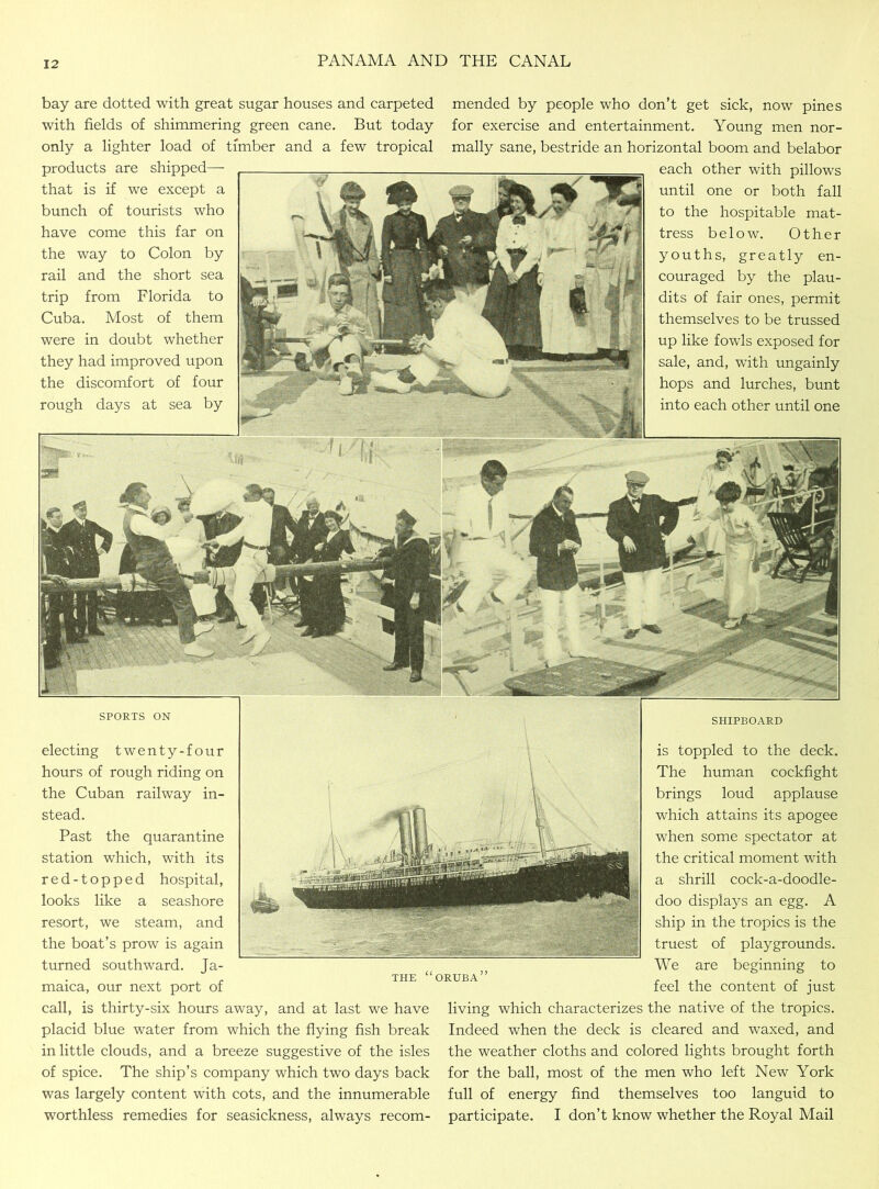 bay are dotted with great sugar houses and carpeted with fields of shimmering green cane. But today only a lighter load of timber and a few tropical products are shipped— that is if we except a bunch of tourists who have come this far on the way to Colon by rail and the short sea trip from Florida to Cuba. Most of them were in doubt whether they had improved upon the discomfort of four rough days at sea by mended by people who don’t get sick, now pines for exercise and entertainment. Young men nor- mally sane, bestride an horizontal boom and belabor each other with pillows until one or both fall to the hospitable mat- tress below. Other youths, greatly en- couraged by the plau- dits of fair ones, permit themselves to be trussed up like fowls exposed for sale, and, with ungainly hops and lurches, bunt into each other until one SPORTS ON electing twenty-four hours of rough riding on the Cuban railway in- stead. Past the quarantine station which, with its red-topped hospital, looks like a seashore resort, we steam, and the boat’s prow is again turned southward. Ja- maica, our next port of call, is thirty-six hours away, and at last we have placid blue water from which the flying fish break in little clouds, and a breeze suggestive of the isles of spice. The ship’s company which two days back was largely content with cots, and the innumerable worthless remedies for seasickness, always recom- SHIPBOARD is toppled to the deck. The human cockfight brings loud applause which attains its apogee when some spectator at the critical moment with a shrill cock-a-doodle- doo displays an egg. A ship in the tropics is the truest of playgrounds. We are beginning to feel the content of just living which characterizes the native of the tropics. Indeed when the deck is cleared and waxed, and the weather cloths and colored lights brought forth for the ball, most of the men who left New York full of energy find themselves too languid to participate. I don’t know whether the Royal Mail