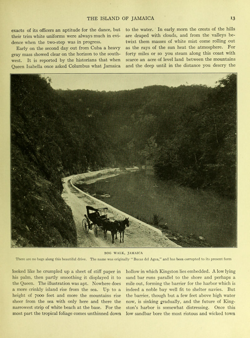 exacts of its officers an aptitude for the dance, but their trim white uniforms were always much in evi- dence when the two-step was in progress. Early on the second day out from Cuba a heavy gray mass showed clear on the horizon to the south- west. It is reported by the historians that when Queen Isabella once asked Columbus what Jamaica to the water. In early morn the crests of the hills are draped with clouds, and from the valleys be- twixt them masses of white mist come rolling out as the rays of the sun heat the atmosphere. For forty miles or so you steam along this coast with scarce an acre of level land between the mountains and the deep until in the distance you descry the BOG WALK, JAMAICA There are no bogs along this beautiful drive. The name was originally “ Bocas del Agua,” and has been corrupted to its present form looked like he crumpled up a sheet of stiff paper in his palm, then partly smoothing it displayed it to the Queen. The illustration was apt. Nowhere does a more crinkly island rise from the sea. Up to a height of 7000 feet and more the mountains rise sheer from the sea with only here and there the narrowest strip of white beach at the base. For the most part the tropical foliage comes unthinned down hollow in which Kingston lies embedded. A low lying sand bar runs parallel to the shore and perhaps a mile out, forming the barrier for the harbor which is indeed a noble bay well fit to shelter navies. But the barrier, though but a few feet above high water now, is sinking gradually, and the future of King- ston’s harbor is somewhat distressing. Once this low sandbar bore the most riotous and wicked town