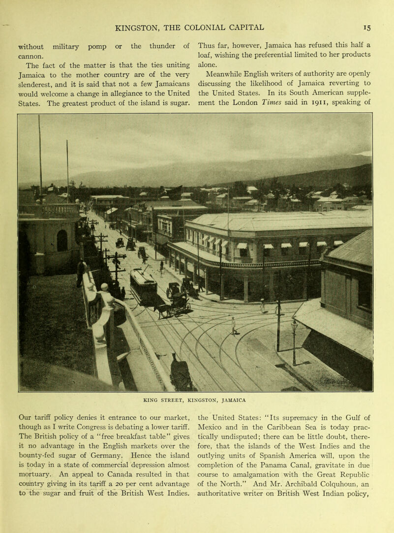 without military pomp or the thunder of cannon. The fact of the matter is that the ties uniting Jamaica to the mother country are of the very slenderest, and it is said that not a few Jamaicans would welcome a change in allegiance to the United States. The greatest product of the island is sugar. Thus far, however, Jamaica has refused this half a loaf, wishing the preferential limited to her products alone. Meanwhile English writers of authority are openly discussing the likelihood of Jamaica reverting to the United States. In its South American supple- ment the London Times said in 1911, speaking of KING STREET, KINGSTON, JAMAICA Our tariff policy denies it entrance to our market, though as I write Congress is debating a lower tariff. The British policy of a “free breakfast table” gives it no advantage in the English markets over the bounty-fed sugar of Germany. Hence the island is today in a state of commercial depression almost mortuary. An appeal to Canada resulted in that country giving in its tariff a 20 per cent advantage to the sugar and fruit of the British West Indies. the United States: “Its supremacy in the Gulf of Mexico and in the Caribbean Sea is today prac- tically undisputed; there can be little doubt, there- fore, that the islands of the West Indies and the outlying units of Spanish America will, upon the completion of the Panama Canal, gravitate in due course to amalgamation with the Great Republic of the North.” And Mr. Archibald Colquhoun, an authoritative writer on British West Indian policy,