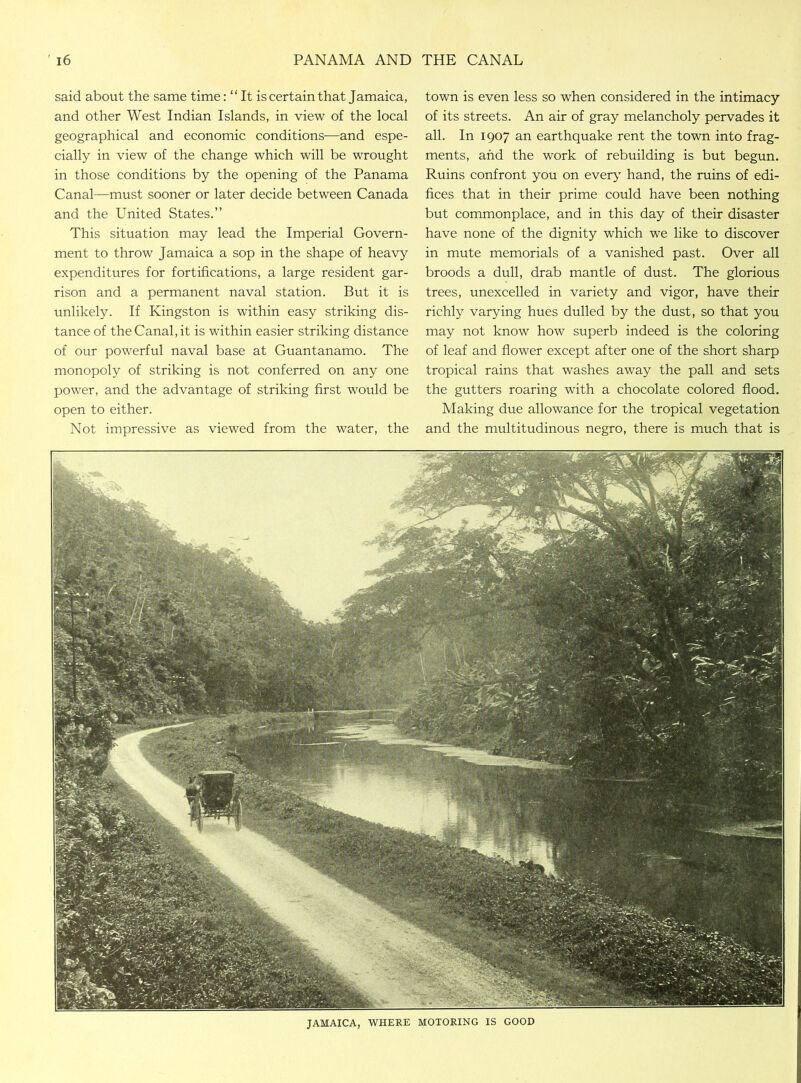 said about the same time: “It is certain that Jamaica, and other West Indian Islands, in view of the local geographical and economic conditions—and espe- cially in view of the change which will be wrought in those conditions by the opening of the Panama Canal—must sooner or later decide between Canada and the United States.” This situation may lead the Imperial Govern- ment to throw Jamaica a sop in the shape of heavy expenditures for fortifications, a large resident gar- rison and a permanent naval station. But it is unlikely. If Kingston is within easy striking dis- tance of theCanal.it is within easier striking distance of our powerful naval base at Guantanamo. The monopoly of striking is not conferred on any one power, and the advantage of striking first would be open to either. Not impressive as viewed from the water, the town is even less so when considered in the intimacy of its streets. An air of gray melancholy pervades it all. In 1907 an earthquake rent the town into frag- ments, and the work of rebuilding is but begun. Ruins confront you on every hand, the ruins of edi- fices that in their prime could have been nothing but commonplace, and in this day of their disaster have none of the dignity which we like to discover in mute memorials of a vanished past. Over all broods a dull, drab mantle of dust. The glorious trees, unexcelled in variety and vigor, have their richly varying hues dulled by the dust, so that you may not know how superb indeed is the coloring of leaf and flower except after one of the short sharp tropical rains that washes away the pall and sets the gutters roaring with a chocolate colored flood. Making due allowance for the tropical vegetation and the multitudinous negro, there is much that is