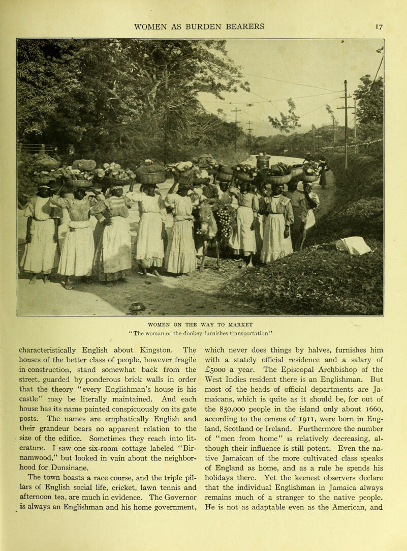 WOMEN ON THE WAY TO MARKET “ The woman or the donkey furnishes transportation ” characteristically English about Kingston. The houses of the better class of people, however fragile in construction, stand somewhat back from the street, guarded by ponderous brick walls in order that the theory “every Englishman’s house is his castle” may be literally maintained. And each house has its name painted conspicuously on its gate posts. The names are emphatically English and their grandeur bears no apparent relation to the size of the edifice. Sometimes they reach into lit- erature. I saw one six-room cottage labeled “Bir- namwood,” but looked in vain about the neighbor- hood for Dunsinane. The town boasts a race course, and the triple pil- lars of English social life, cricket, lawn tennis and afternoon tea, are much in evidence. The Governor L is always an Englishman and his home government, which never does things by halves, furnishes him with a stately official residence and a salary of £5000 a year. The Episcopal Archbishop of the West Indies resident there is an Englishman. But most of the heads of official departments are Ja- maicans, which is quite as it should be, for out of the 850,000 people in the island only about 1660, according to the census of 1911, were bom in Eng- land, Scotland or Ireland. Furthermore the number of “men from home” is relatively decreasing, al- though their influence is still potent. Even the na- tive Jamaican of the more cultivated class speaks of England as home, and as a rule he spends his holidays there. Yet the keenest observers declare that the individual Englishman in Jamaica always remains much of a stranger to the native people. He is not as adaptable even as the American, and