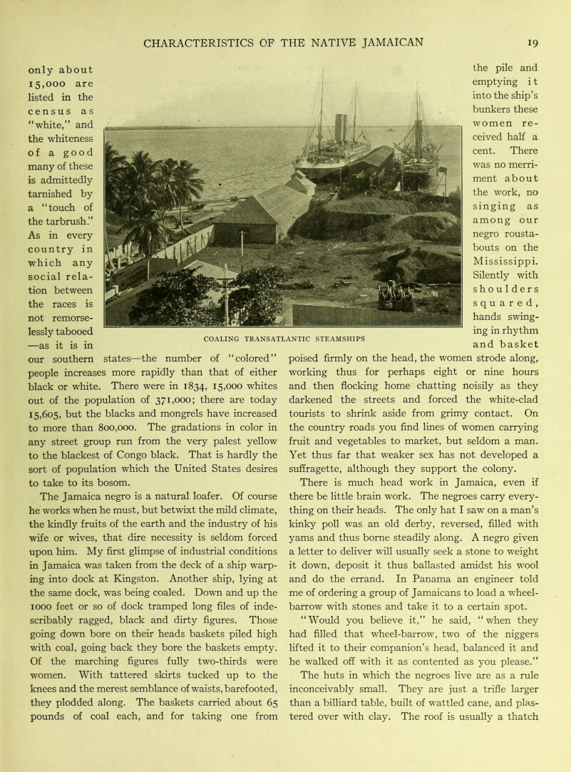 only about 15,000 are listed in the census as “white,” and the whiteness of a good many of these is admittedly tarnished by a “touch of the tarbrush.” As in every country in which any social rela- tion between the races is not remorse- lessly tabooed —as it is in our southern states—the number of “colored” people increases more rapidly than that of either black or white. There were in 1834, 15,000 whites out of the population of 371,000; there are today 15,605, but the blacks and mongrels have increased to more than 800,000. The gradations in color in any street group run from the very palest yellow to the blackest of Congo black. That is hardly the sort of population which the United States desires to take to its bosom. The Jamaica negro is a natural loafer. Of course he works when he must, but betwixt the mild climate, the kindly fruits of the earth and the industry of his wife or wives, that dire necessity is seldom forced upon him. My first glimpse of industrial conditions in Jamaica was taken from the deck of a ship warp- ing into dock at Kingston. Another ship, lying at the same dock, was being coaled. Down and up the 1000 feet or so of dock tramped long files of inde- scribably ragged, black and dirty figures. Those going down bore on their heads baskets piled high with coal, going back they bore the baskets empty. Of the marching figures fully two-thirds were women. With tattered skirts tucked up to the knees and the merest semblance of waists, barefooted, they plodded along. The baskets carried about 65 pounds of coal each, and for taking one from the pile and emptying i t into the ship’s bunkers these women re- ceived half a cent. There was no merri- ment about the work, no singing as among our negro rousta- bouts on the Mississippi. Silently with shoulders squared, hands swing- ing in rhythm and basket poised firmly on the head, the women strode along, working thus for perhaps eight or nine hours and then flocking home chatting noisily as they darkened the streets and forced the white-clad tourists to shrink aside from grimy contact. On the country roads you find lines of women carrying fruit and vegetables to market, but seldom a man. Yet thus far that weaker sex has not developed a suffragette, although they support the colony. There is much head work in Jamaica, even if there be little brain work. The negroes carry every- thing on their heads. The only hat I saw on a man’s kinky poll was an old derby, reversed, filled with yams and thus borne steadily along. A negro given a letter to deliver will usually seek a stone to weight it down, deposit it thus ballasted amidst his wool and do the errand. In Panama an engineer told me of ordering a group of Jamaicans to load a wheel- barrow with stones and take it to a certain spot. “Would you believe it,” he said, “when they had filled that wheel-barrow, two of the niggers lifted it to their companion’s head, balanced it and he walked off with it as contented as you please.” The huts in which the negroes live are as a rule inconceivably small. They are just a trifle larger than a billiard table, built of wattled cane, and plas- tered over with clay. The roof is usually a thatch COALING TRANSATLANTIC STEAMSHIPS