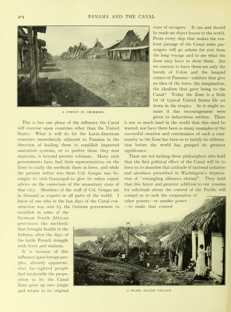 state of savagery. It can and should be made an object lesson to the world. From every ship that makes the ten- hour passage of the Canal some pas- sengers will go ashore for rest from the long voyage and to see what the Zone may have to show them. Are we content to have them see only the hovels of Colon and the languid streets of Panama—exhibits that give no idea of the force, the imagination, the idealism that gave being to the Canal? Today the Zone is a little bit of typical United States life set down in the tropics. So it might re- a street in chorrera main if due encouragement were given to industrious settlers. There This is but one phase of the influence the Canal is not so much land in the world that this need be will exercise upon countries other than the United wasted, nor have there been so many examples of the- States. What it will do for the Latin-American successful creation and continuance of such a corn- countries immediately adjacent to Panama in the munity as the Zone has been as to justify its oblitera- direction of leading them to establish improved tion before the world has grasped its greatest sanitation systems, or to perfect those they now significance. maintain, is beyond present estimate. Many such There are not lacking those philosophers who hold governments have had their representatives on the that the first political effect of the Canal will be to Zone to study the methods there in force, and while force us to abandon that attitude of national isolation the present writer was there Col. Gorgas was be- and aloofness prescribed in Washington’s depreca- sought to visit Guayaquil to give its rulers expert tion of “entangling alliances abroad”. They hold advice on the correction of the unsanitary state of that this latest and greatest addition to our reasons that city. Members of the staff of Col. Gorgas are for solicitude about the control of the Pacific will in demand as experts in all parts of the world. I compel us to seek the cooperation of know of one who in the last days of the Canal con- other powers—or another power struction was sent by the German government to •—to make that control establish in some of the German South African provinces the methods that brought health to the Isthmus after the days of the futile French struggle with fever and malaria. It is because of this influence upon foreign peo- ples, already apparent, that far-sighted people find intolerable the propo- sition to let the Canal Zone grow up into jungle and return to its original a pearl island village
