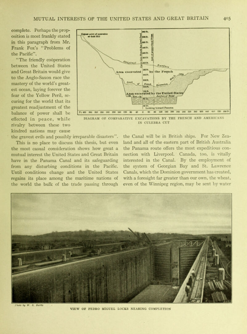 DIAGRAM OF COMPARATIVE EXCAVATIONS BY THE FRENCH AND AMERICANS IN CULEBRA CUT complete. Perhaps the prop- osition is most frankly stated in this paragraph from Mr. Frank Fox’s “Problems of the Pacific”. “The friendly cooperation between the United States and Great Britain would give to the Anglo-Saxon race the mastery of the world’s great- est ocean, laying forever the fear of the Yellow Peril, se- curing for the world that its greatest readjustment of the balance of power shall be effected in peace, while rivalry between these two kindred nations may cause the gravest evils and possibly irreparable disasters. This is no place to discuss this thesis, but even the most casual consideration shows how great a mutual interest the United States and Great Britain have in the Panama Canal and its safeguarding from any disturbing conditions in the Pacific. Until conditions change and the United States regains its place among the maritime nations of the world the bulk of the trade passing through the Canal will be in British ships. For New Zea- land and all of the eastern part of British Australia the Panama route offers the most expeditious con- nection with Liverpool. Canada, too, is vitally- interested in the Canal. By the employment of the system of Georgian Bay and St. Lawrence Canals, which the Dominion government has created, with a foresight far greater than our own, the wheat, even of the Winnipeg region, may be sent by water i'hoto by W. R. Burtts VIEW OF PEDRO MIGUEL LOCKS NEARING COMPLETION