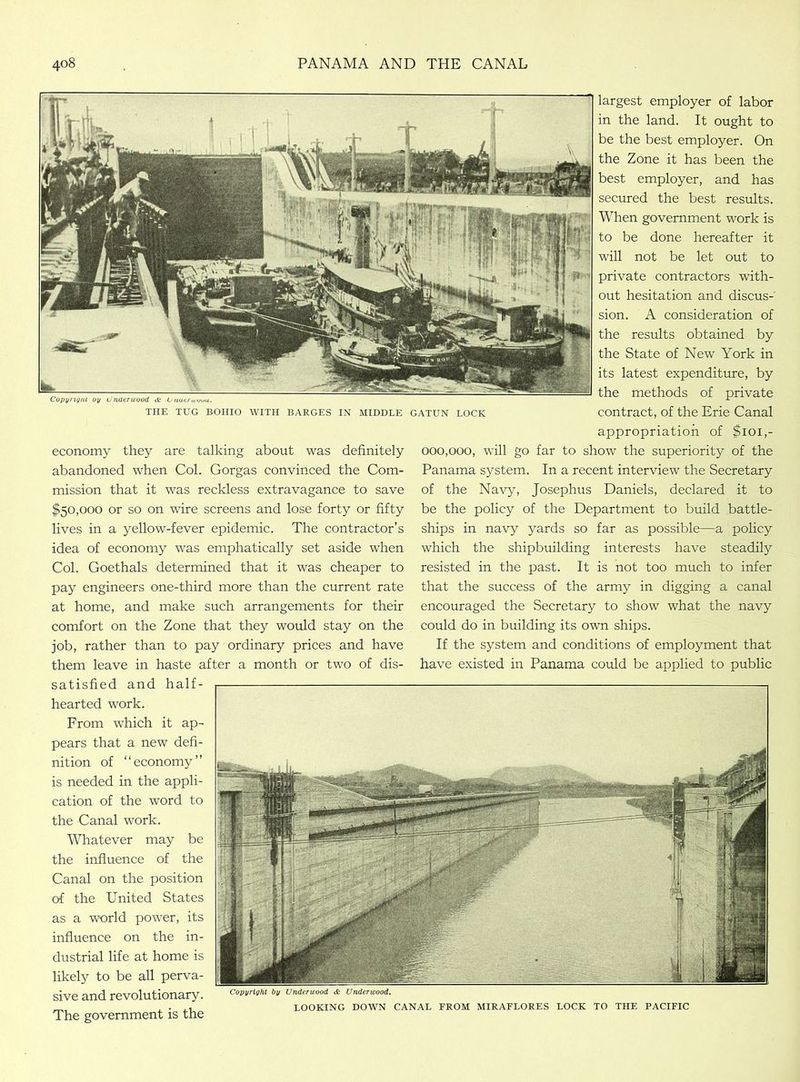 Copy rig nl oy Under wood & U natrujoua. THE TUG BOHIO WITH BARGES IN MIDDLE GATUN LOCK economy they are talking about was definitely abandoned when Col. Gorgas convinced the Com- mission that it was reckless extravagance to save $50,000 or so on wire screens and lose forty or fifty lives in a yellow-fever epidemic. The contractor’s idea of economy was emphatically set aside when Col. Goethals determined that it was cheaper to pay engineers one-third more than the current rate at home, and make such arrangements for their comfort on the Zone that they would stay on the job, rather than to pay ordinary prices and have them leave in haste after a month or two of dis- satisfied and half- largest employer of labor in the land. It ought to be the best employer. On the Zone it has been the best employer, and has secured the best results. When government work is to be done hereafter it will not be let out to private contractors with- out hesitation and discus-' sion. A consideration of the results obtained by the State of New York in its latest expenditure, by the methods of private contract, of the Erie Canal appropriation of $101,- 000,000, will go far to show the superiority of the Panama system. In a recent interview the Secretary of the Navy, Josephus Daniels, declared it to be the policy of the Department to build battle- ships in navy yards so far as possible—a policy which the shipbuilding interests have steadily resisted in the past. It is not too much to infer that the success of the army in digging a canal encouraged the Secretary to show what the navy could do in building its own ships. If the system and conditions of employment that have existed in Panama could be applied to public hearted work. From which it ap- pears that a new defi- nition of “economy” is needed in the appli- cation of the word to the Canal work. Whatever may be the influence of the Canal on the position of the United States as a world power, its influence on the in- dustrial life at home is likely to be all perva- sive and revolutionary. The government is the Copyright by Underwood & Underwood. LOOKING DOWN CANAL FROM MIRAFLORES LOCK TO THE PACIFIC