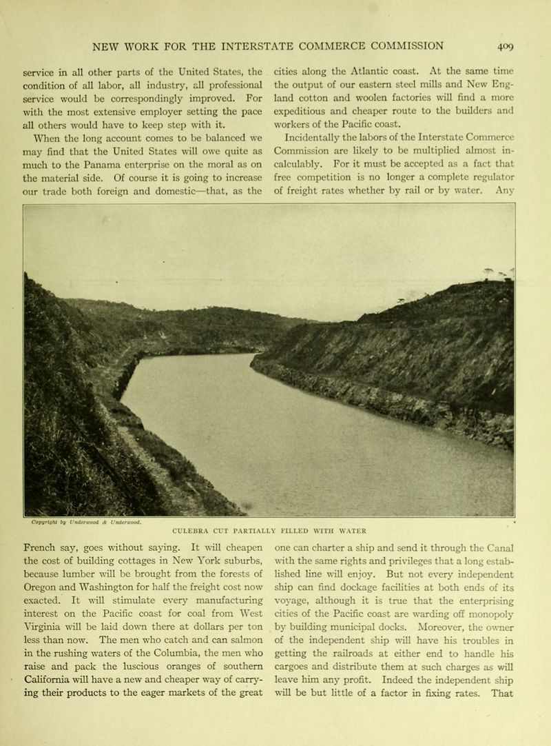 service in all other parts of the United States, the condition of all labor, all industry, all professional service would be correspondingly improved. For with the most extensive employer setting the pace all others would have to keep step with it. When the long account comes to be balanced we may find that the United States will owe quite as much to the Panama enterprise on the moral as on the material side. Of course it is going to increase our trade both foreign and domestic—that, as the cities along the Atlantic coast. At the same time the output of our eastern steel mills and New Eng- land cotton and woolen factories will find a more expeditious and cheaper route to the builders and workers of the Pacific coast. Incidentally the labors of the Interstate Commerce Commission are likely to be multiplied almost in- calculably. For it must be accepted as a fact that free competition is no longer a complete regulator of freight rates whether by rail or by water. Any Copyright by Vndcncood A L'ndtricood. CULEBRA CUT PARTIALLY FILLED WITH WATER French say, goes without saying. It will cheapen the cost of building cottages in New York suburbs, because lumber will be brought from the forests of Oregon and Washington for half the freight cost now exacted. It will stimulate every manufacturing interest on the Pacific coast for coal from West Virginia will be laid down there at dollars per ton less than now. The men who catch and can salmon in the rushing waters of the Columbia, the men who raise and pack the luscious oranges of southern California will have a new and cheaper way of carry- ing their products to the eager markets of the great one can charter a ship and send it through the Canal with the same rights and privileges that a long estab- lished line will enjoy. But not every independent ship can find dockage facilities at both ends of its voyage, although it is true that the enterprising cities of the Pacific coast are warding off monopoly by building municipal docks. Moreover, the owner of the independent ship will have his troubles in getting the railroads at either end to handle his cargoes and distribute them at such charges as will leave him any profit. Indeed the independent ship will be but little of a factor in fixing rates. That