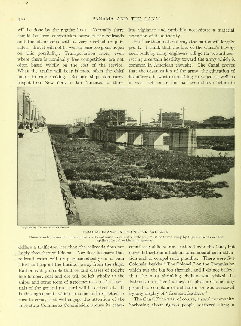 will be done by. the regular lines. Normally there should be keen competition between the railroads and the steamships with a very marked drop in rates. But it will not be well to base too great hopes on this possibility. Transportation rates, even where there is nominally free competition, are not often based wholly on the cost of the service. What the traffic will bear is more often the chief factor in rate making. Because ships can carry freight from New York to San Francisco for three less vigilance and probably necessitate a material extension of its authority. In other than material ways the nation will largely profit. I think that the fact of the Canal’s having been built by army engineers will go far toward cor- recting a certain hostility toward the army which is common in American thought. The Canal proves that the organization of the army, the education of its officers, is worth something in peace as well as in war. Of course this has been shown before in Copyright by Underwood & Underwood. FLOATING ISLANDS IN GATUN LOCK ENTRANCE These islands, formed of aquatic plants with entwined roots and a little soil, must be towed away by tugs and sent over the . spillway lest they block navigation. dollars a traffic-ton less than the railroads does not imply that they will do so. Nor does it ensure that railroad rates will drop spasmodically - in a vain effort to keep all the business away from the ships. Rather is it probable that certain classes of freight like lumber, coal and ore will be left wholly to the ships, and some form of agreement as to the essen- tials of the general rate card will be arrived at. It is this agreement, which in some form or other is sure to come, that will engage the attention of the Interstate Commerce Commission, arouse its cease- countless public works scattered over the land, but never hitherto in a fashion to command such atten- tion and to compel such plaudits. There were five Colonels, besides “The Colonel,” on the Commission which put the big job through, and I do not believe that the most shrinking civilian who visited the Isthmus on either business or pleasure found any ground to complain of militarism, or was overawed by any display of “fuss and feathers.” The Canal Zone was, of course, a rural community harboring about 65,000 people scattered along a