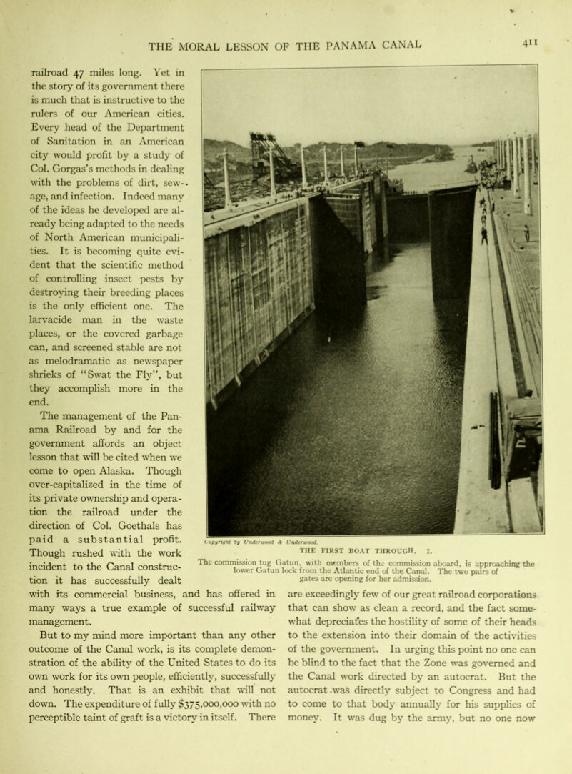 THE MORAL LESSON OF THE PANAMA CANAL railroad 47 miles long. Yet in the story of its government there is much that is instructive to the rulers of our American cities. Every head of the Department of Sanitation in an American city would profit by a study of Col. Gorgas’s methods in dealing with the problems of dirt, sew- age, and infection. Indeed many of the ideas he developed are al- ready being adapted to the needs of North American municipali- ties. It is becoming quite evi- dent that the scientific method of controlling insect pests by destroying their breeding places is the only efficient one. The larvacide man in the waste places, or the covered garbage can, and screened stable are not as melodramatic as newspaper shrieks of “Swat the Fly”, but they accomplish more in the end. The management of the Pan- ama Railroad by and for the government affords an object lesson that will be cited when we come to open Alaska. Though over-capitalized in the time of its private ownership and opera- tion the railroad under the direction of Col. Goethals has paid a substantial profit. Though rushed with the work incident to the Canal construc- tion it has successfully dealt with its commercial business, and has offered in many ways a true example of successful railway management. But to my mind more important than any other outcome of the Canal work, is its complete demon- stration of the ability of the United States to do its own work for its own people, efficiently, successfully and honestly. That is an exhibit that will not down. The expenditure of fully $375,000,000 with no perceptible taint of graft is a victory in itself. There Copyright by Underwood .t- Underwood. THE FIRST BOAT THROUGH. The commission tug Gatun. with members of the commission aboard, is approaching the lower Gatun lock from the Atlantic end of the Canal. The two pairs of gates are opening for her admission. are exceedingly few of our great railroad corporations that can show as clean a record, and the fact some- what depreciates the hostility of some of their heads to the extension into their domain of the activities of the government. In urging this point no one can be blind to the fact that the Zone was governed and the Canal work directed by an autocrat. But the autocrat .was directly subject to Congress and had to come to that body annually for his supplies of money. It was dug by the army, but no one now