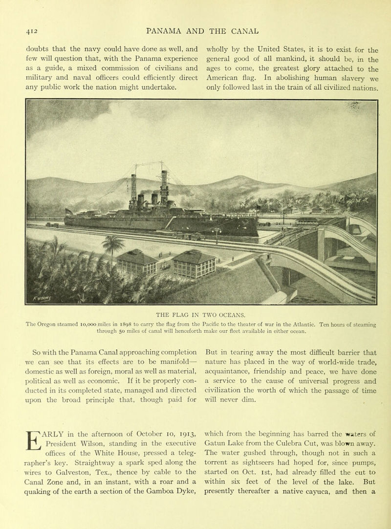 doubts that the navy could have done as well, and few will question that, with the Panama experience as a guide, a mixed commission of civilians and military and naval officers could efficiently direct any public work the nation might undertake. wholly by the United States, it is to exist for the general good of all mankind, it should be, in the ages to come, the greatest glory attached to the American flag. In abolishing human slavery we only followed last in the train of all civilized nations. THE FLAG IN TWO OCEANS. The Oregon steamed 10,000 miles in 1898 to carry the flag from the Pacific to the theater of war in the Atlantic. Ten hours of steaming through 50 miles of canal will henceforth make our fleet available in either ocean. So with the Panama Canal approaching completion we can see that its effects are to be manifold— domestic as well as foreign, moral as well as material, political as well as economic. If it be properly con- ducted in its completed state, managed and directed upon the broad principle that, though paid for But in tearing away the most difficult barrier that nature has placed in the way of world-wide trade, acquaintance, friendship and peace, we have done a service to the cause of universal progress and civilization the worth of which the passage of time will never dim. EARLY in the afternoon of October 10, 1913, President Wilson, standing in the executive offices of the White House, pressed a teleg- rapher’s key. Straightway a spark sped along the wires to Galveston, Tex., thence by cable to the Canal Zone and, in an instant, with a roar and a quaking of the earth a section of the Gamboa Dyke, which from the beginning has barred the waters of Gatun Lake from the Culebra Cut, was blown away. The water gushed through, though not in such a torrent as sightseers had hoped for, since pumps, started on Oct. 1st, had already filled the cut to within six feet of the level of the lake. But presently thereafter a native cayuca, and then a