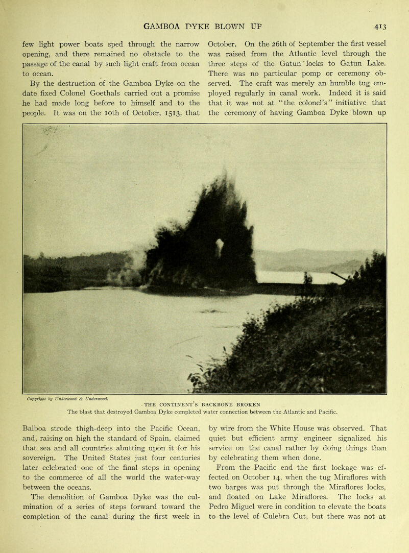 few light power boats sped through the narrow opening, and there remained no obstacle to the passage of the canal by such light craft from ocean to ocean. By the destruction of the Gamboa Dyke on the date fixed Colonel Goethals carried out a promise he had made long before to himself and to the people. It was on the 10th of October, 1513, that October. On the 26th of September the first vessel was raised from the Atlantic level through the three steps of the Gatun' locks to Gatun Lake. There was no particular pomp or ceremony ob- served. The craft was merely an humble tug em- ployed regularly in canal work. Indeed it is said that it was not at “the colonel’s” initiative that the ceremony of having Gamboa Dyke blown up Copyright by Underwood <& Underwood. - THE CONTINENT’S BACKBONE BROKEN The blast that destroyed Gamboa Dyke completed water connection between the Atlantic and Pacific. Balboa strode thigh-deep into the Pacific Ocean, and, raising on high the standard of Spain, claimed that, sea and all countries abutting upon it for his sovereign. The United States just four centuries later celebrated one of the final steps in opening to the commerce of all the world the water-way between the oceans. The demolition of Gamboa Dyke was the cul- mination of a series of steps forward toward the completion of the canal during the first week in by wire from the White House was observed. That quiet but efficient army engineer signalized his service on the canal rather by doing things than by celebrating them when done. From the Pacific end the first lockage was ef- fected on October 14, when the tug Miraflores with two barges was put through the Miraflores locks, and floated on Lake Miraflores. The locks at Pedro Miguel were in condition to elevate the boats to the level of Culebra Cut, but there was not at