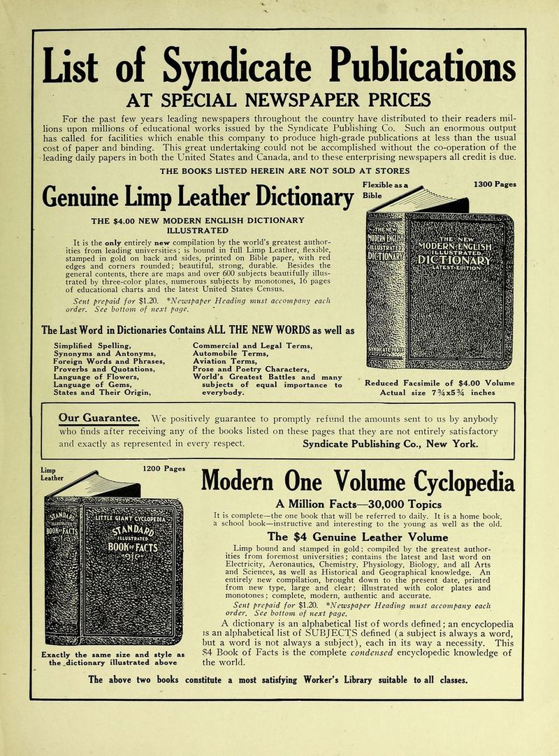 List of Syndicate Publications AT SPECIAL NEWSPAPER PRICES For the past few years leading newspapers throughout the country have distributed to their readers mil- lions upon millions of educational works issued by the Syndicate Publishing Co. Such an enormous output has called for facilities which enable this company to produce high-grade publications at less than the usual cost of paper and binding. This great undertaking could not be accomplished without the co-operation of the leading daily papers in both the United States and Canada, and to these enterprising newspapers all credit is due. THE BOOKS LISTED HEREIN ARE NOT SOLD AT STORES Genuine Limp Leather Dictionary THE $4.00 NEW MODERN ENGLISH DICTIONARY ILLUSTRATED It is the only entirely new compilation by the world’s greatest author- ities from leading universities; is bound in full Limp Leather, flexible, stamped in gold on back and sides, printed on Bible paper, with red edges and corners rounded; beautiful, strong, durable. Besides the general contents, there are maps and over 600 subjects beautifully illus- trated by three-color plates, numerous subjects by monotones, 16 pages of educational charts and the latest United States Census. Sent prepaid for $1.20. *Newspaper Heading must accompany each order. See bottom of next page. The Last Word in Dictionaries Contains ALL THE NEW WORDS as well as Simplified Spelling, Synonyms and Antonyms, Foreign Words and Phrases, Proverbs and Quotations, Language of Flowers, Language of Gems, States and Their Origin, Commercial and Legal Terms, Automobile Terms, Aviation Terms, Prose and Poetry Characters, World’s Greatest Battles and many subjects of equal importance to everybody. Reduced Facsimile of $4.00 Volume Actual size 7%x5% inches Our Guarantee. We positively guarantee to promptly refund the amounts sent to us by anybody who finds after receiving any of the books listed on these pages that they are not entirely satisfactory and exactly as represented in every respect. Syndicate Publishing Co., New York. Limp Leather 1200 Pages Exactly the same size and style as the dictionary illustrated above Modern One Volume Cyclopedia A Million Facts—30,000 Topics It is complete—the one book that will be referred to daily. It is a home book, a school book—instructive and interesting to the young as well as the old. The $4 Genuine Leather Volume Limp bound and stamped in gold; compiled by the greatest author- ities from foremost universities; contains the latest and last word on Electricity, Aeronautics, Chemistry, Physiology, Biology, and all Arts and Sciences, as well as Historical and Geographical knowledge. An entirely new compilation, brought down to the present date, printed from new type, large and clear; illustrated with color plates and monotones; complete, modern, authentic and accurate. Sent prepaid for $1.20. *Ncwspaper Heading must accompany each order. See bottom of next page. A dictionary is an alphabetical list of words defined; an encyclopedia is an alphabetical list of SUBJECTS defined (a subject is always a word, but a word is not always a subject), each in its way a necessity. This $4 Book of Facts is the complete condensed encyclopedic knowledge of the world. The above two books constitute a most satisfying Worker’s Library suitable to all classes.