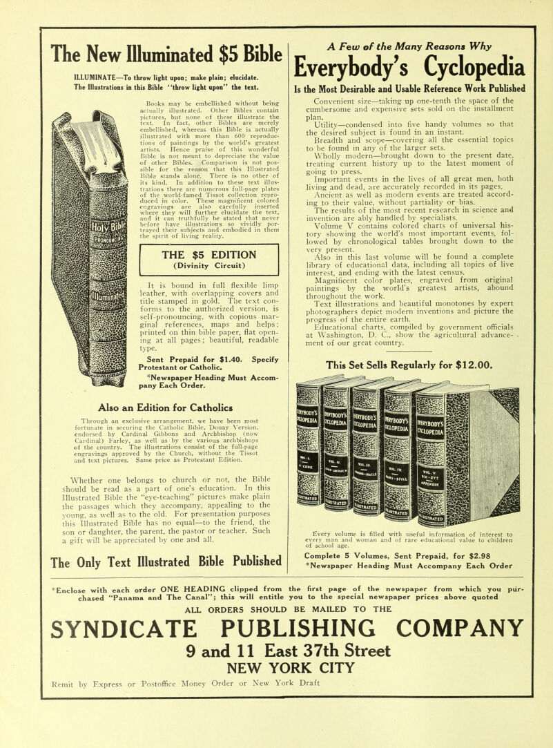 The New Illuminated $5 Bible ILLUMINATE—To throw light upon; make plain; elucidate. The Illustrations in this Bible “throw light upon” the text. Books may be embellished without being actually illustrated. Other Babies contain pictures, but none of these illustrate the text. In fact, other Bibles are merely embellished, whereas this Bible is actually illustrated with more than 600 reproduc- tions of paintings by the world’s greatest artists. Hence praise of this wonderful Bible is not meant to depreciate the value of other Bibles. Comparison is not pos- sible for the reason that this Illustrated Bible stands alone. There is no other of its kind. In addition to these text illus- trations there are numerous full-page plates of the world-famed Tissot collection repro- duced in color. These magnificent colored engravings are also carefully inserted where they will further elucidate the text, and it can truthfully be stated that never before have illustrations so vividly por- trayed their subjects and embodied in them the spirit of living reality. THE $5 EDITION (Divinity Circuit) It is bound in full flexible limp leather, with overlapping covers and title stamped in gold. The text con- forms to the authorized version, is self-pronouncing, with copious mar- ginal references, maps and helps; printed on thin bible paper, flat open- ing at all pages; beautiful, readable type. Sent Prepaid for $1.40. Specify Protestant or Catholic. ^Newspaper Heading Must Accom- pany Each Order. Also an Edition for Catholics Through an exclusive arrangement, we have been most fortunate in securing the Catholic Bible, Douay Version, endorsed by Cardinal Gibbons and Archbishop (now Cardinal) Farley, as well as by the various archbishops of the country. The illustrations consist of the full-page engravings approved by the Church, without the Tissot and text pictures. Same price as Protestant Edition. Whether one belongs to church or not, the Bible should be read as a part of one’s education. In this Illustrated Bible the “eye-teaching” pictures make plain the passages which they accompany, appealing to the young, as well as to the old. For presentation purposes this Illustrated Bible has no equal—to the friend, the son or daughter, the parent, the pastor or teacher. Such a gift will be appreciated by one and all. The Only Text Illustrated Bible Published A Few of the Many Reasons Why Everybody’s Cyclopedia Is the Most Desirable and Usable Reference Work Published Convenient size—taking up one-tenth the space of the cumbersome and expensive sets sold on the installment plan. Utility—condensed into five handy volumes so that the desired subject is found in an instant. Breadth and scope—covering all the essential topics to be found in any of the larger sets. Wholly modern—brought down to the present date, treating current history up to the latest moment of going to press. Important events in the lives of all great men, both living and dead, are accurately recorded in its pages. Ancient as well as modern events are treated accord- ing to their value, without partiality or bias. The results of the most recent research in science and invention are ably handled by specialists. _ • Volume V contains colored charts of universal his- tory showing the world’s most important events, fol- lowed by chronological tables brought down to the very present. Also in this last volume will be found a complete library of educational data, including all topics of live interest, and ending with the latest census. Magnificent color plates, engraved from original paintings by the world's greatest artists, abound throughout the work. Text illustrations and beautiful monotones by expert photographers depict modern inventions and picture the progress of the entire earth. Educational charts, compiled by government officials at Washington, D. C., show the agricultural advance- . ment of our great country. This Set Sells Regularly for $12.00. Every volume is filled with useful information of interest to every man and woman and of rare educational value to children of school age. Complete 5 Volumes, Sent Prepaid, for $2.98 ^Newspaper Heading Must Accompany Each Order ^Enclose with each order ONE HEADING clipped from the first page of the newspaper from which you pur- chased “Panama and The Canal”; this will entitle you to the special newspaper prices above quoted ALL ORDERS SHOULD BE MAILED TO THE SYNDICATE PUBLISHING COMPANY 9 and 11 East 37th Street NEW YORK CITY Remit by Express or Postoffice Money Order or New York Draft