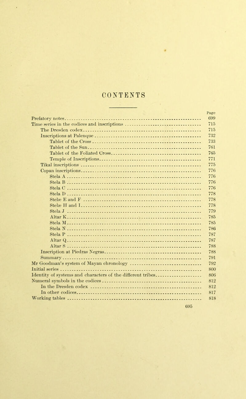 CONTENTS Page Prefatory notes 699 Time series in the codices and inscriptions 715 The Dresden codex 715 Inscriptions at Palenque 732 Tablet of the Cross 733 Tablet of the Sun 761 Tablet of the Foliated Cross 765 Temple of Inscriptions 771 Tikal inscriptions 775 Copan inscriptions 776 Stela A - 776 Stela B 776 Stela C - 776 Stela D 778 Stelje E and F 778 Stelfe H and 1 778 Stela J 779 Altar K 785 Stela M 785 Stela N 786 Stela P 787 Altar Q 787 Altar S 788 Inscription at Piedras Negras 788 Summary 791 Mr Goodman’s system of Mayan chronology 792 Initial series 800 Identity of systems and characters of the different tribes 806 Numeral symbols in the codices 812 In the Dresden codex 812 In other codices 817 Working tables 818