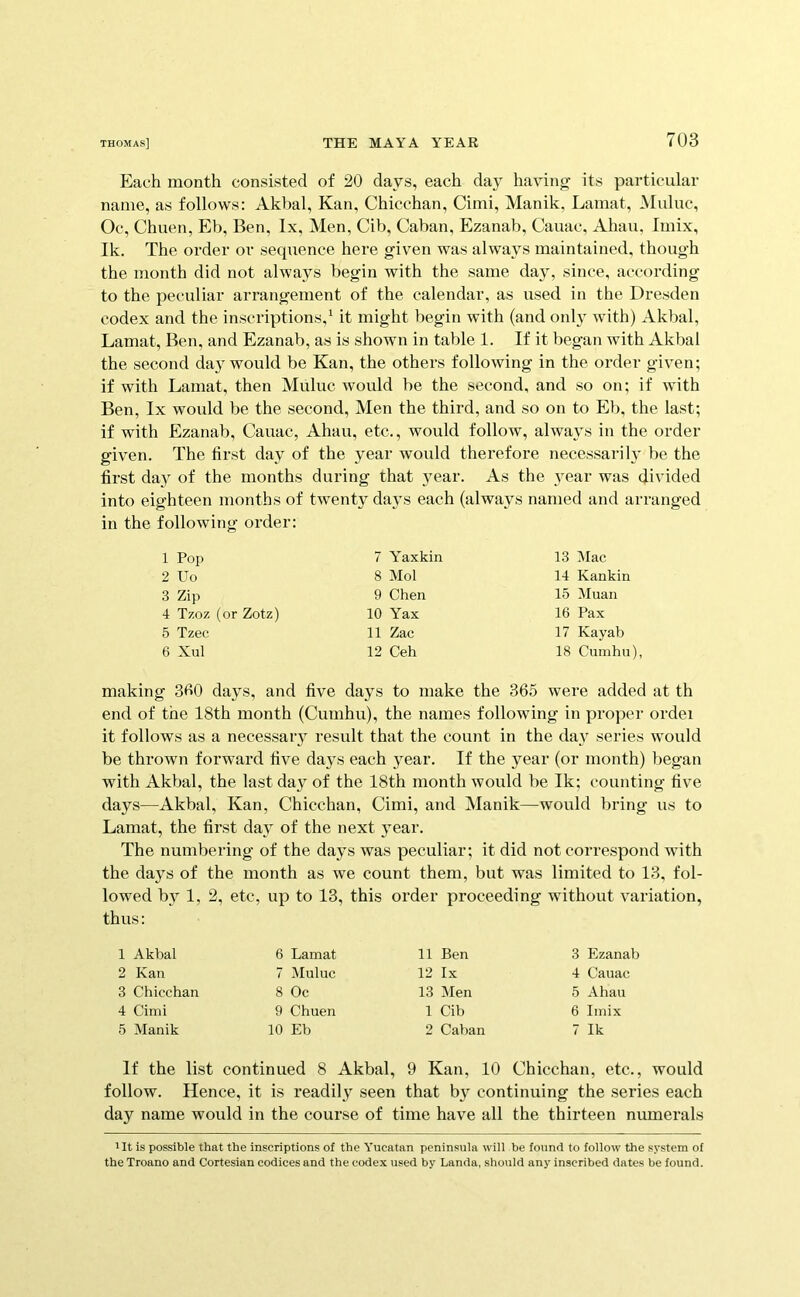 Each month consisted of 20 days, each day having its particular name, as follows: Akbal, Kan, Chicchan, Cimi, Manik, Lamat, Muluc, Oc, Chuen, Eb, Ben, lx. Men, Cib, Caban, Ezanab, Cauac, Ahau, Imix, Ik. The order or sequence here given was always maintained, though the month did not always begin with the same day, since, according to the peculiar arrangement of the calendar, as used in the Dresden codex and the inscriptions,^ it might begin with (and only with) Akbal, Lamat, Ben, and Ezanab, as is shown in table 1. If it began with Akbal the second day would be Kan, the others following in the order given; if with Lamat, then Muluc would be the second, and so on; if with Ben, lx would be the second. Men the third, and so on to Eb, the last; if with Ezanab, Cauac, Ahau, etc., would follow, always in the order given. The first day of the year would therefore necessarily be the first da}^ of the months during that year. As the year was divided into eighteen months of twenty days each (always named and arranged in the following order: 1 Pop 2 Uo 3 Zip 4 Tzoz (or Zotz) 5 Tzec 6 Xul 7 Yaxkin 8 Mol 9 Chen 10 Yax 11 Zac 12 Ceh 13 Mac 14 Kankin 15 Muan 16 Pax 17 Kayab 18 Cumhu), making 3b0 days, and five days to make the 365 were added at th end of the 18th month (Cumhu), the names following in proper ordei it follows as a necessary result that the count in the day series would be thrown forward five days each year. If the year (or month) began with Akbal, the last day of the 18th month would be Ik; counting five days—Akbal, Kan, Chicchan, Cimi, and Manik—would bring us to Lamat, the first day of the next year. The numbering of the days was peculiar; it did not correspond with the days of the month as we count them, but was limited to 13, fol- lowed by 1, 2, etc, up to 13, this order proceeding without variation, ms: 1 Akbal 6 Lamat 11 Ben 3 Ezanab 2 Kan 7 Muluc 12 Ix 4 Cauac 3 Cbiccban 8 Oc 13 Men 5 Abau 4 Cimi 9 Cbuen 1 Cib 6 Imix 5 Manik 10 Eb 2 Caban 7 Ik If the list continued 8 Akbal, 9 Kan, 10 Chicchan, etc., would follow. Hence, it is readily seen that by continuing the series each day name would in the course of time have all the thirteen numerals ' It is possible that the inscriptions of the Yucatan peninsula will be found to follow the system of the Troano and Cortesian codices and the codex used by Landa, should any inscribed dates be found.