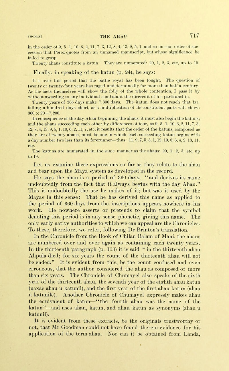 in the order of 9, 5, 1, 10, 6, 2, 11, 7, 3, 12, 8, 4, 13, 9, 5, 1, and so on—an order of suc- cession tfiat Perez quotes from an unnamed manuscript, but whose significance he failed to grasp. Twenty ahaus constitute a katun. They are numerated: 20, 1, 2, 3, etc, up to 19. Finally, in speaking of the katun (p. 24), he says: It is over this period that the battle royal has been fought. The question of twenty or twenty-four years has raged undeterminedly for more than half a century. As the facts themselves will show the folly of the whole contention, I pass it by without awarding to any individual combatant the discredit of his partisanship. Twenty years of 365 days make 7,300 days. The katun does not reach that far, falling a hundred days short, as a multiplication of its constituent parts will show; 360 X 20=7,200. In consequence of the day Ahau beginning the ahaus, it must also begin the katuns; and the ahaus succeeding each other by differences of four, as 9, 5, 1, 10, 6, 2,11, 7, 3, 12,8,4,13,9,5,1,10,6,2,11, 7, etc, it results that the order of the katuns, composed as they are of twenty ahaus, must be one in which each succeeding katun begins with a day number two less than its forerunner—thus: 11,9, 7, 5, 3,1,12,10, 8, 6, 4, 2,13,11, etc. The katuns are numerated in the same manner as the ahaus: 20, 1, 2, 3, etc, up to 19. Let U.S examine these expressions so far as they relate to the ahau and bear upon the Maya system as developed in the record. He says the ahau is a period of 360 days, “ and derives its name undoubtedl}^ from the fact that it always begins with the day Ahau.” This is undoubtedly the use he makes of it; but was it used by the Ma}^as in this sense? That he has derived this name as applied to the period of 360 days from the inscriptions appears nowhere in his work. He nowhere asserts or pretends to claim that the symbol denoting this period is in any sense phonetic, giving this name. The only early native authorities to which we can appeal are the Chronicles. To these, therefore, we refer, following Dr Brinton’s translation. In the Chronicle from the Book of Chilan Balam of Mani, the ahaus are numbered over and over again as containing each twenty years. In the thirteenth paragraph (p. 103) it is'said “in the thirteenth ahau Ahpula died; for six years the count of the thirteenth ahau will not be ended.” It is evident from this, be the count confused and even erroneous, that the author considered the ahau as composed of more than six years. The Chronicle of Chumayel also speaks of the sixth year of the thirteenth ahau, the seventh year of the eighth ahau katun (uaxac ahau u katunil), and the first year of the first ahau katun (ahau u katunile). Another Chronicle of Chumayel expressly makes ahau the equivalent of katun—“the fourth ahau was the name of the katun”—and uses ahau, katun, and ahau katun as S3monyms (ahau u katunil). It is evident from these extracts, be the originals trustworthy or not, that Mr Goodman could not have found therein evidence for his application of the term ahau. Nor can it be obtained from Landa,