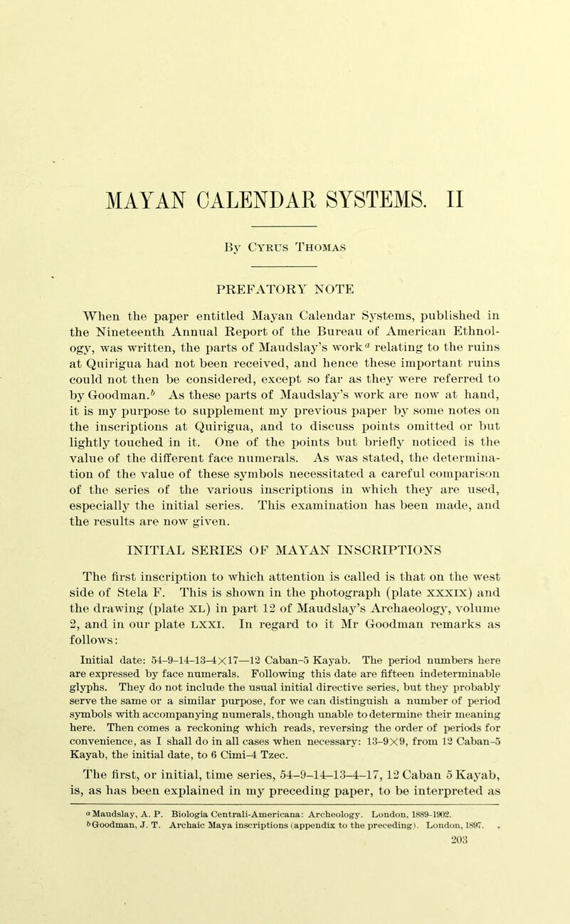 MAYAN CALENDAR SYSTEMS. II By Cyrus Thomas PREFATORY NOTE When the paper entitled Mayan Calendar Systems, published in the Nineteenth Annual Report of the Bureau of American Ethnol- ogy, was written, the parts of Maudslay’s work‘d relating to the ruins at Quirigua had not been received, and hence these important ruins could not then be considered, except so far as they were referred to by Goodman.* As these parts of Maudslay’s work are now at hand, it is my purpose to supplement my previous paj^er by some notes on the inscriptions at Quirigua, and to discuss ijoints omitted or but lightly touched in it. One of the i^oints but bj'iefly noticed is the value of the different face numerals. As was stated, tlie determina- tion of the value of these symbols necessitated a careful comiiarison of the series of the various inscriptions in which they are used, especially the initial series. This examination has been made, and the results are now given. INITIAL SERIES OF MAY^AN INSCRIPTIONS The first inscription to which attention is called is that on the west side of Stela F. This is shown in the photograph (jilate xxxix) and the drawing (plate xl) in part 12 of Maudslay’s Archaeology, volume 2, and in our plate LXXI. In regard to it Mr Goodman remarks as follows: Initial date: 54-9-14-13-4x17—13 Caban-5 Kayab. The period numbers here are expressed by face numerals. Following this date are fifteen indeterminable glyphs. They do not include the usual initial directive series, but they probably serve the same or a similar purjKJse, for we can distinguish a number of jjeriod symbols with accompanying numerals, thoiigh unable to determine their meaning here. Then comes a reckoning which reads, reversing the order of periods for convenience, as I shall do in all cases when necessary: 13-9X9, from 13 Caban-5 Kayab, the initial date, to 6 Cimi-4 Tzec. The first, or initial, time series, 54-9-14:-13-4-17,12 Caban 5 Kaj’ab, is, as has been explained in my preceding paiier, to be interpreted as oMaudslay, A. P. Biologia Centrali-Americana: Archeology. London, 1889-1902. 6Goodman, J. T. Archaic Maya inscriptions (appendix to the preceding). London, 1897.