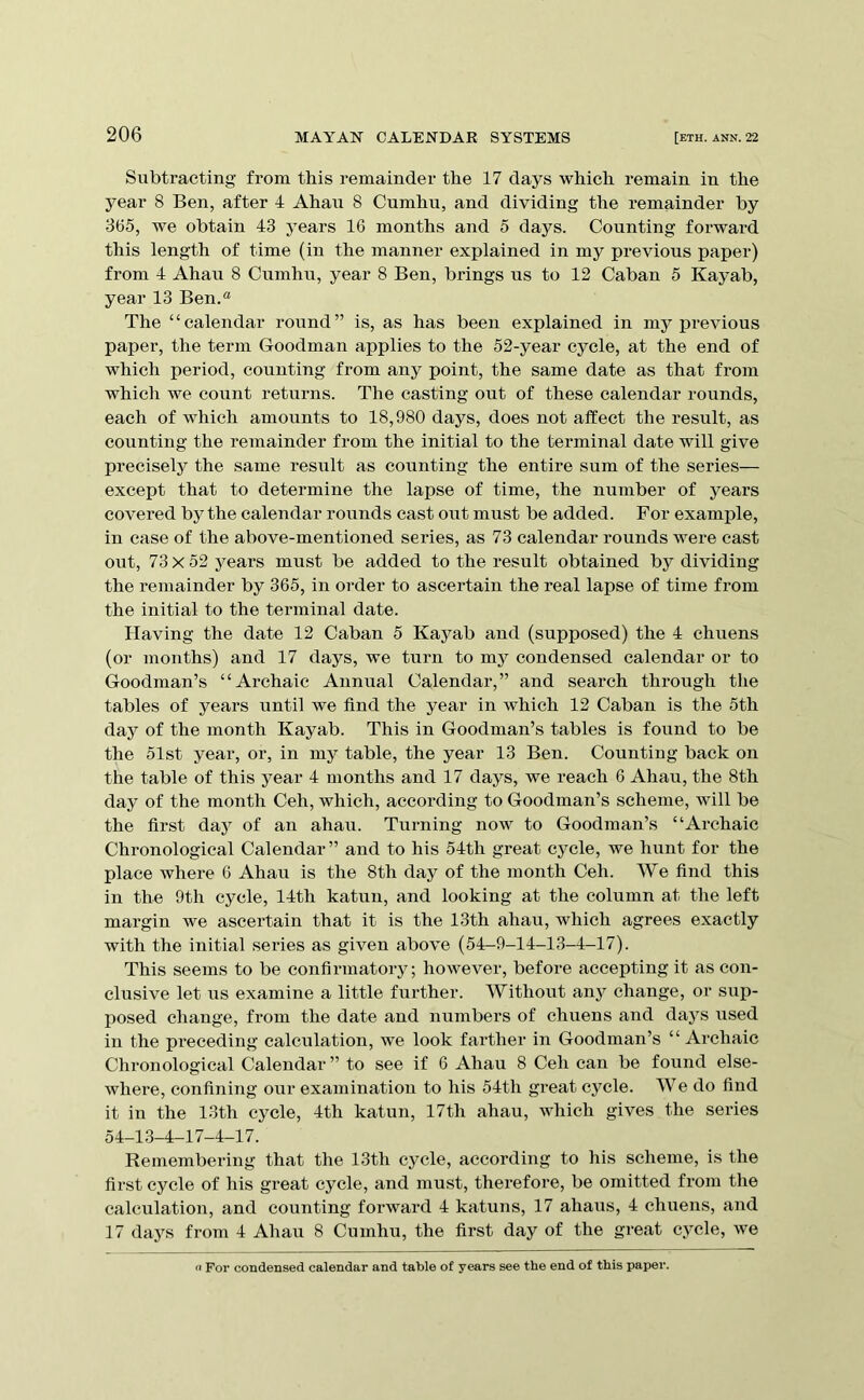 Subtracting from this remainder the 17 days which remain in the year 8 Ben, after 4 Ahaxi 8 Cumhu, and dividing the I’emainder by 365, we obtain 43 years 16 months and 5 days. Counting forward this length of time (in the manner explained in my previous paper) from 4 Ahau 8 Cumhu, year 8 Ben, brings us to 12 Caban 5 Kayab, year 13 Ben.® The “calendar round” is, as has been explained in mj^ pi’evious paper, the term Goodman applies to the 52-year cycle, at the end of which period, counting from any point, the same date as that from which we count returns. The casting out of these calendar rounds, each of which amounts to 18,980 days, does not aifect the result, as counting the remainder from the initial to the terminal date will give preciselj^ the same result as counting the entire sum of the series— except that to determine the lapse of time, the number of years covered by the calendar rounds cast out must be added. For example, in case of the above-mentioned series, as 73 calendar rounds were cast out, 73x52 years must be added to the result obtained by dividing the remainder by 365, in order to ascertain the real lapse of time from the initial to the terminal date. Having the date 12 Caban 5 Kayab and (supposed) the 4 chuens (or months) and 17 days, we turn to my condensed calendar or to Goodman’s “Archaic Annual Calendar,” and search through the tables of years until we find the year in which 12 Caban is the 5th day of the month Kayab. This in Goodman’s tables is found to be the 51st year, or, in my table, the year 13 Ben. Counting back on the table of this year 4 months and 17 days, we reach 6 Ahau, the 8th day of the month Ceh, which, according to Goodman’s scheme, will be the first day of an ahau. Turning now to Goodman’s “Archaic Chronological Calendar” and to his 54th great cycle, we hunt for the place where 6 Ahau is the 8th day of the month Ceh. We find this in the 9th cycle, 14th katun, and looking at the column at the left margin we ascertain that it is the 13th ahau, which agrees exactly with the initial series as given above (54-9-14-13-4-17). This seems to be confirmatory; however, before accepting it as con- clusive let ITS examine a little further. Without any change, or sup- posed change, from the date and numbers of chuens and days used in the preceding calculation, we look farther in Goodman’s “Archaic Chronological Calendar ” to see if 6 Ahau 8 Ceh ean be found else- where, confining our examination to his 54th great cycle. We do find it in the 13th cycle, 4th katun, 17th ahau, which gives the series 54-13-4-17-4-17. Remembering that the 13th cycle, according to his scheme, is the first cycle of his great cycle, and must, therefore, be omitted from the calculation, and counting forward 4 katuns, 17 ahaus, 4 chuens, and 17 days from 4 Ahau 8 Cumhu, the first day of the great cycle, we For condensed calendar and table of years see the end of this paper.