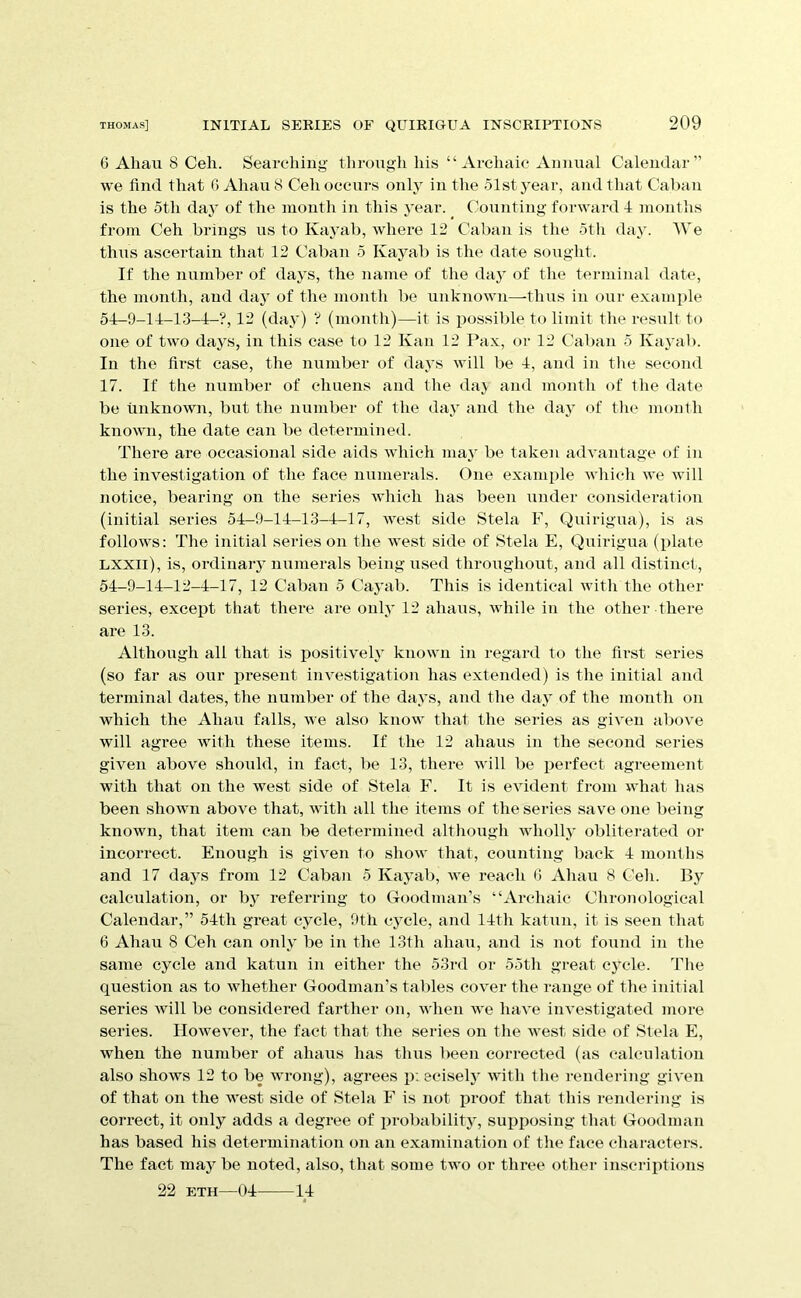 6 Allan 8 Cell. Searching through his “ Archaic Annual Calendar” we find that 0 Ahau 8 Cell occurs only in the 51st year, and that Caban is the 5th daj of the month in this year. Counting forward 4 months from Ceh brings us to Kayab, where 12 Calian is the 5tli day. We thus ascertain that 12 Caban 5 Kayab is the date sought. If the number of days, the name of the da}’ of the terminal date, the month, and day of the month be unknown—thus in our example 54-9-14-13-4-?, 12 (day) ? (month)—it is possible to limit the result to one of two days, in this case to 12 Kan 12 Pax, or 12 Calian 5 Kayab. In the first case, the number of days will be 4, and in tlie second 17. If the number of chuens and the daj and month of the date be unknown, but the number of the day and the day of the mouth known, the date can be determined. There are occasional side aids which may be taken advantage of in the investigation of the face numerals. One example which we will notice, bearing on the series which has been under consideration (initial series 54-9-14-13-4-17, west side Stela F, Quirigua), is as follows: The initial series on the west side of Stela E, Quirigua (plate LXXll), is, ordinary numerals being used throughout, and all distinct, 54-9-14-12-4-17, 12 Caban 5 Cayab. This is identical with the other series, except that there are only 12 ahaus, while in the other there are 13. Although all that is positively known in regard to the first series (so far as our present investigation has extended) is tlie initial and terminal dates, the number of the days, and the day of the month on which the Ahau falls, we also know that the series as given above will agree with these items. If the 12 ahaus in the second series given above should, in fact, be 13, there will be perfect agreement with that on the west side of Stela F. It is evident from what has been shown above that, with all tlie items of the series save one being known, that item can be determined although wholly obliterated or incorrect. Enough is given to show that, counting back 4 montlis and 17 days from 12 Caban 5 Kayab, we reach 0 Ahau 8 Ceh. By calculation, or by referring to Goodman’s “Ai’chaic Chronological Calendar,” 54th great cycle, 9th cycle, and 14th katun, it is seen that 6 Ahau 8 Ceh can only be in the 13fh ahau, and is not found in the same cycle and katun in either the 53i-d or 55th great cycle. Tlie question as to whether Goodman’s tables cover the range of the initial series will be considered farther on, when we haA’e investigated more series. However, the fact that the series on the west side of Stela E, when the number of ahaus has thus been corrected (as calculation also shows 12 to be wrong), agrees pieciselj’ with the rendering given of that on the west side of Stela F is not proof that this rendering is correct, it only adds a degree of probability, supposing that Goodman has based his determination on an examination of the face characters. The fact maj^ be noted, also, that some two or three other inscriptions 22 ETH—04 14