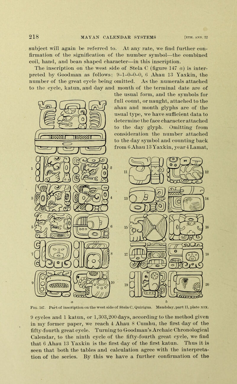 subject will again be referred to. At anj' rate, we find fnrtlier con- firmation of the signification of the number symbol—the combined coil, hand, and bean shaped character—in this inscription. The inscription on the west side of Stela C (figure 147 a) is inter- preted by Goodman as follows: 9-1-0-0-0, 6 Ahau 13 Yaxkin, the number of the great cycle being omitted. As the numerals attached to the cycle, katun, and day and month of the terminal date are of the usual form, and the symbols for full count, or naught, attached to the ahau and month gl5^phs are of the usual type, we have sufficient data to determine the face character attached to the day glyph. Omitting from considei’ation the number attached to the day symbol and counting back from 6 Ahau 13 Yaxkin, yeardLamat, 8 o iH 1 18 20 Fig. 147. Part of inscriptioii ou tlie west side of Stela C, Quirigua. Maudslay, part 11, plate xix. 9 cycles and 1 katun, or 1,303,200 days, according to the method given in my former paper, we reach 4 Ahau 8 Cumhu, tlie first day of the fifty-fourth great cycle. Turning to Goodman’s Archaic Chronological Calendar, to tlie ninth cycle of the fifty-fourth great cycle, we find that 6 Ahau 13 Yaxkin is the first day of the first katun. Thus it is seen that both the tables and calculation agree with the interpreta- tion of the series. By this we have a further confirmation of the