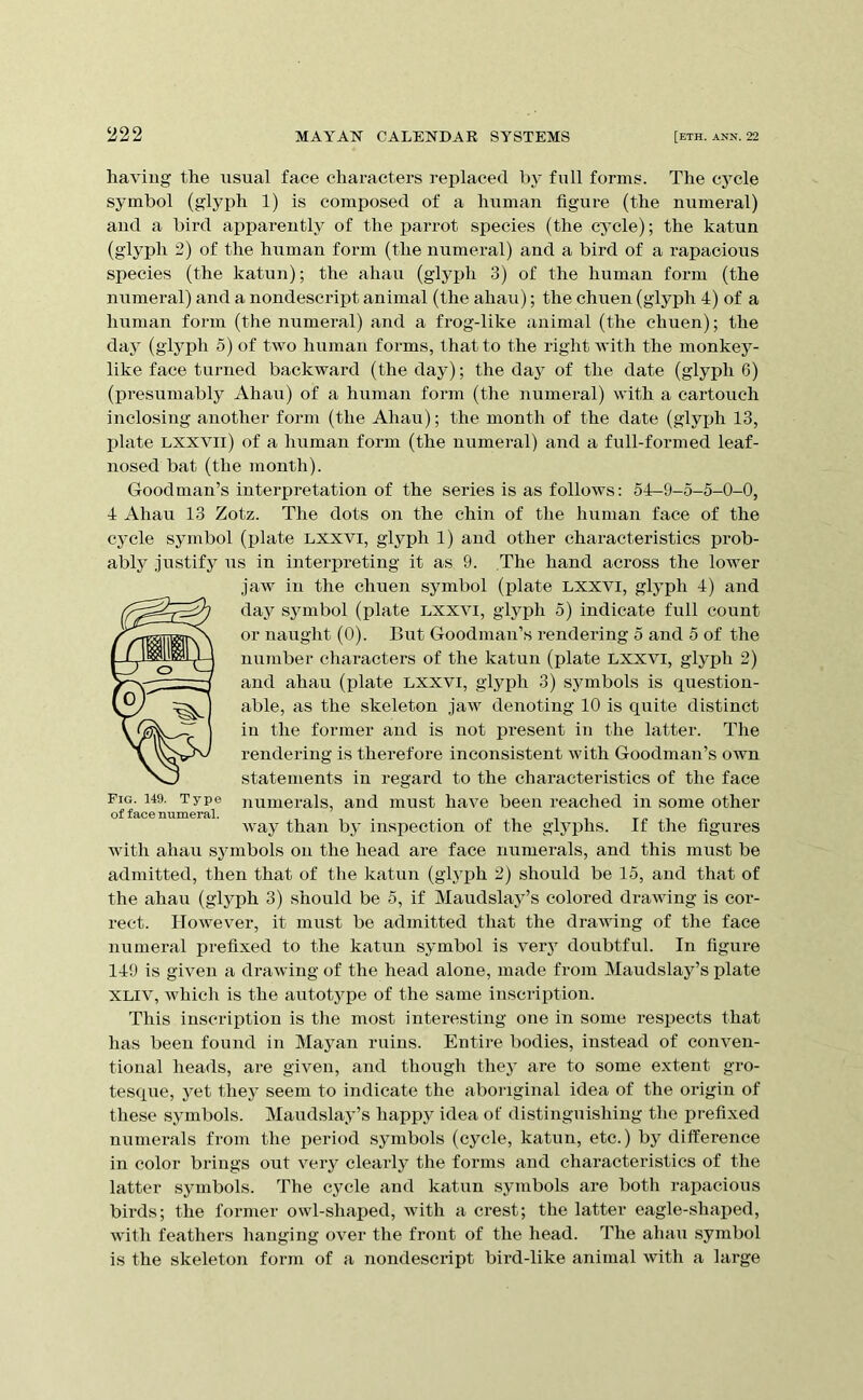 having the usual face characters replaced hy full forms. The cycle symbol (glyph 1) is composed of a human figure (the numeral) and a bird apparently of the parrot species (the cycle); the katun (glyph 2) of the human form (the numeral) and a bird of a rapacious species (the katun); the ahau (glyph 3) of the human foi-m (the numeral) and a nondescript animal (the ahau); the chuen (glyph 4) of a human form (the numeral) and a frog-like animal (the chuen); the day (glyph 5) of two human forms, that to the right with the monkey- like face turned backward (the day); the day of the date (glyph 6) (presumably Ahau) of a human form (the numeral) with a cartouch inclosing another form (the Ahau); the month of the date (glyph 13, plate Lxxvii) of a human form (the numeral) and a full-formed leaf- nosed bat (the month). Goodman’s interpretation of the series is as follows: 54-9-5-5-0-0, 4 Ahau 13 Zotz. The dots on the chin of the human face of the cycle symbol (plate Lxxvi, glyph 1) and other characteristics prob- ably .justify us in interpreting it as 9. The hand across the lower jaAv in the chuen symbol (plate lxxvi, glyph 4) and fday symbol (plate lxxvi, glyph 5) indicate full count or naught (0). But Goodman’s rendering 5 and 5 of the nuTuber characters of the katun (plate lxxvi, glyph 2) and ahau (plate lxxvi, glyph 3) symbols is question- able, as the skeleton jaw denoting 10 is quite distinct in the former and is not present in the latter. The rendering is therefore inconsistent with Goodman’s own statements in regard to the characteristics of the face Pig. 149. Type numerals, and must have been reached in some other way than by inspection of the glyphs. If the figures with ahau symbols on the head are face numerals, and this must be admitted, then that of the katun (glyph 2) should be 15, and that of the ahau (glyph 3) should be 5, if Maudslay’s colored drawing is cor- rect. However, it must be admitted that the drawing of the face numeral prefixed to the katun symbol is veiy doubtful. In figure 149 is given a drawing of the head alone, made from Maudslay’s plate XLiv, which is the autotj^pe of the same inscription. This inscription is the most interesting one in some respects that has been found in Mayan ruins. Entire bodies, instead of conven- tional heads, are given, and though they are to some extent gro- tesque, yet they seem to indicate the aboriginal idea of the origin of these symbols. Maudslay’s happy idea of distinguishing the prefixed numerals from the period symbols (cycle, katun, etc.) by difference in color brings out very clearly the forms and characteristics of the latter symbols. The cycle and katun symbols are both rapacious birds; the former owl-shaped, with a crest; the latter eagle-shaped, with feathers hanging over the front of the head. The ahau symbol is the skeleton form of a nondescript bird-like animal Avith a large