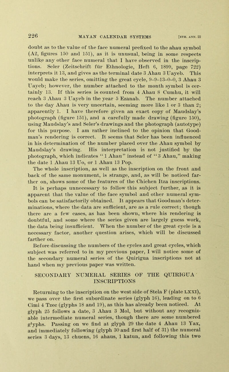 doubt as to the value of the face numeral prefixed to the ahau symbol (A2, figures 150 and 151), as it is unusual, being in some respects nnlike any other face numeral that I have observed in the inscrip- tions. Seler (Zeitschrift fur Ethnologic, Heft 6, 1899, page 722) interprets it 13, and gives as the terminal date 3 Ahau 3 Uayeb. This would make the series, omitting the great cycle, 9-9-13-0-0, 3 Ahau 3 Uayeb; however, the number attached to the month symbol is cer- tainly 13. If this series is counted from 4 Ahau 8 Cumhu, it will reach 3 Ahau 3 Uayeb in the year 5 Ezanab. The number attached to the day Ahau is very uncertain, seeming more like 1 or 3 than 2; apparently 1. I have therefore given an exact copy of Maudslay’s photograph (figure 151), and a carefully made drawing (figure 150), using Maudslay’s and Seler’s drawings and the photograph (autotype) for this purpose. I am rather inclined to the opinion that Good- man’s rendering is correct. It seems that Seler has been influenced in his determination of the number placed over the Ahau symbol by Maudslay’s drawing. His interpretation is not justified by the photograph, which indicates “ 1 Ahau” instead of “3 Ahau,” making the date 1 Ahau 13 Uo, or 1 Ahau 13 Pop. The whole inscription, as well as the inscription on the front and back of the same monument, is strange, and, as will be noticed far- ther on, shows some of the features of the Chichen Itza inscriptions. It is perhaps nnnecessary to follow this subject further, as it is apparent that the value of the face symbol and other numeral sym- bols can be satisfactorily obtained. It appears that Goodman’s deter- minations, where the data are sxTfficient, are as a rule correct; though there are a few cases, as has been shown, where his rendering is doubtfnl, and some where the series given are largely guess work, the data being insufficient. When the number of the great cycle is a necessary factor, another question arises, which will be discussed farther on. Before discussing the numbers of the cycles and great cycles, which subject was referred to in my j)revious paper, I will notice some of the secondary numeral series of the Quirigua inscriptions not at hand when my previous paper was written. SECONDARY NUMERAL SERIES OF THE QUIRIGUA INSCRIPTIONS Returning to the inscription on the west side of Stela F (plate LXXl), we pass over the first subordinate series (glyph 16), leading on to 6 Cimi 4 Tzec (glyphs 18 and 19), as this has already been noticed. At glyph 25 follows a date, 3 Ahau 3 Mol, but without any recogniz- able intermediate numeral series, though there are some xiumbered glyphs. Passing on we find at glyph 29 the date 4 Ahau 13 Yax, and immediately following (glyph 30 and first half of 31) the numeral series 3 days, 13 chuens, 16 ahaus, 1 katun, and following this two