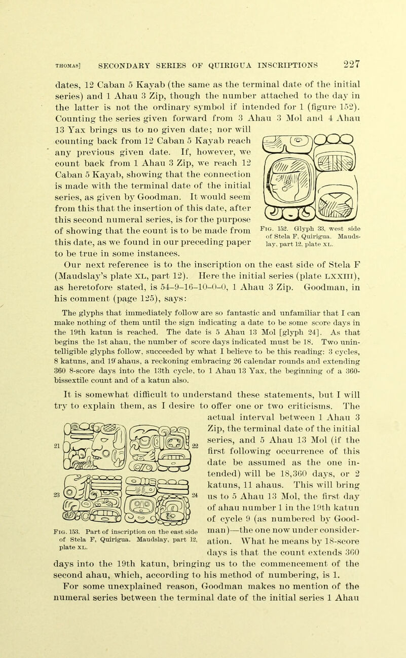 dates, 12 Caban 5 Kayab (the same as the terminal date of the initial series) and 1 Ahau 3 Zip, though the number attached to the day in the latter is not the ordinary symbol if intended for 1 (figure 152). Counting the series given forward from 3 Ahau 3 Mol and 4 ^Vliau 13 Yax brings us to no given date; nor will counting back from 12 Caban 5 Kayab reach any previous given date. If, however, we count back from 1 Ahau 3 Zip, we reach 12 Caban o Kayab, showing that the connection is made with the terminal date of the initial series, as given by Goodman. It would seem from this that the insertion of this date, after this second numeral series, is for the purpose of showing that the count is to be made from this date, as we found in our preceding paper to be true in some instances. Our next reference is to the inscription on the east side of Stela F (Maudslay’s plate XL, part 12). Here the initial series (plate lxxiii), as heretofore stated, is 51-9-16-10-0-0, 1 Ahau 3 Zip. Goodman, in his comment (page 125), says: The glyphs that immediately follow are so fantastic and unfamiliar that I can make nothing of them until the sign indicating a date to he some score days in the 19th katun is reached. The date is 5 Ahau 13 Mol [glyph 34], As that begins the 1st ahau, the number of score days indicated must be 18. Two unin- telligible glyphs follow, succeeded by what I believe to be this reading: 3 cycles, 8 katuns, and 19' ahaus, a reckoning embracing 26 calendar rounds and extending 360 8-score days into the 13th cycle, to 1 Ahau 13 Yax, the beginning of a 360- bissextile count and of a katun also. It is somewhat difficult to undei*stand these statements, but I will trv to explain them, as I desire to offer one or two criticisms. The actual interval between 1 Ahau 3 Zip, the terminal date of the initial series, and 5 Ahati 13 Mol (if the first following occurrence of this date be assumed as the one in- tended) will be 18,360 days, or 2 katuns, 11 ahaus. This will bring us to 5 Ahau 13 Mol, the first day of ahau number 1 in the l!»th katun of cycle 9 (as numbei’cd by Good- man)—the one now under consider- ation. AYhat he means by 18-score days is that the count e.xtends 360 days into the 19th katun, bringing us to the commencement of the second ahau, which, according to his method of numbering, is 1. For some unexplained reason, Goodman makes no mention of the numeral series between the terminal date of the initial series 1 Ahau Fig. 153. Part of inscription on the east side of Stela P, Quirigua. Maudslay, part 12, plate XL. Fig. 152. Glyph 33, west side of Stela F, Quirigua. Mauds-