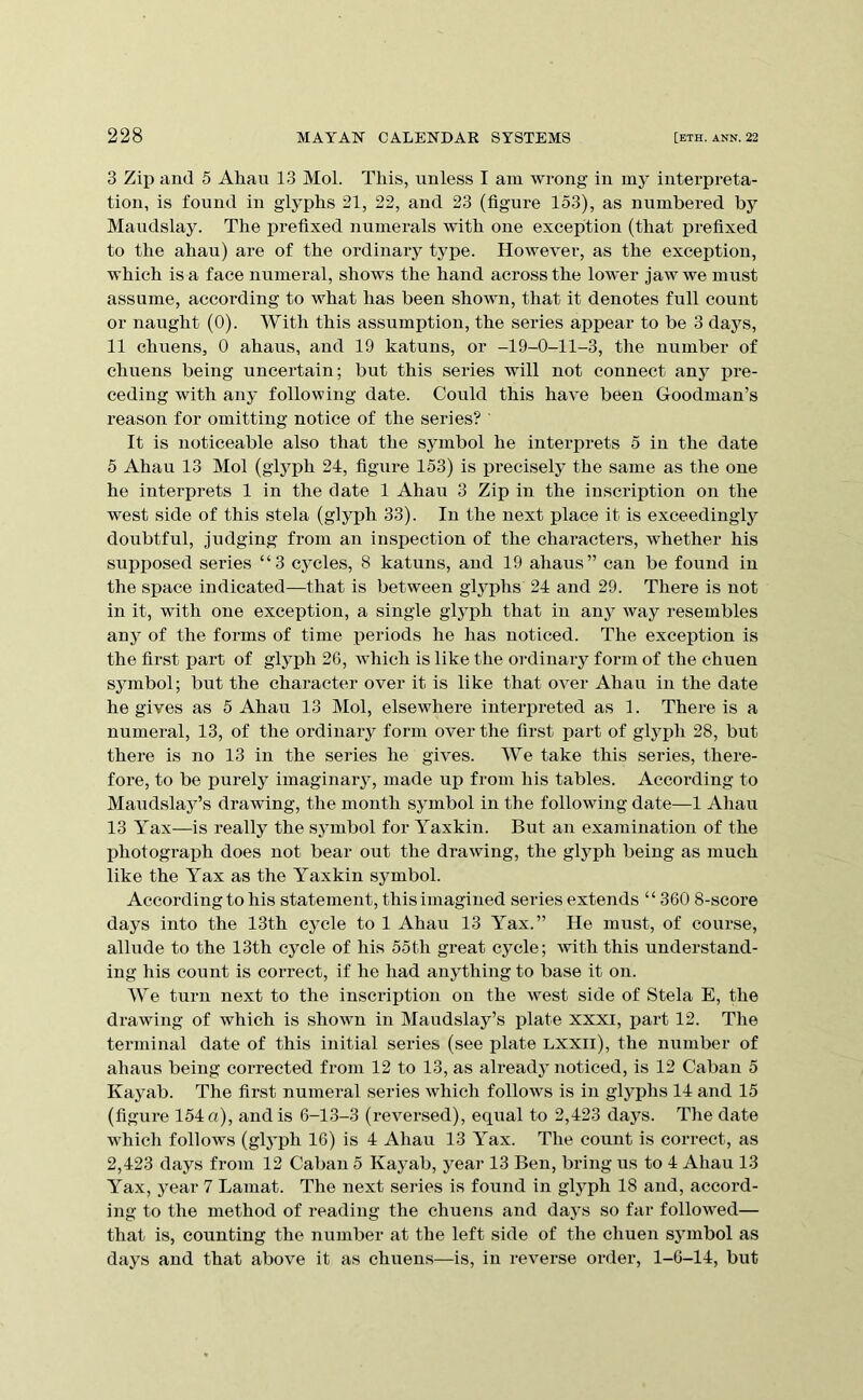 3 Zii> and 5 Ahau 13 Mol. This, unless I am wrong in my interpreta- tion, is found in glyphs 21, 22, and 23 (figure 153), as numbered by Maudslay. The prefixed numerals with one exception (that x^refixed to the ahau) are of the ordinary type. However, as the exception, which is a face numeral, shows the hand across the lower jaw we must assume, according to what has been shown, that it denotes full count or naught (0). With this assumption, the series appear to be 3 days, 11 chuens, 0 ahaus, and 19 katuns, or -19-0-11-3, the number of chuens being uncertain; but this series will not connect anj^ iDre- ceding with any following date. Could this have been Goodman’s reason for omitting notice of the series? ' It is noticeable also that the symbol he interprets 5 in the date 5 Ahau 13 Mol (glyph 24, figure 153) is precisely the same as the one he interprets 1 in the date 1 Ahau 3 Zip in the inscription on the west side of this stela (glyph 33). In the next place it is exceedingly doubtful, judging from an inspection of the characters, whether his supposed series “3 cjmles, 8 katuns, and 19 ahaus” can be found in the space indicated—that is between glj^phs 24 and 29. There is not in it, with one exception, a single glyph that in any way resembles any of the forms of time periods he has noticed. The exeeiDtion is the first xjart of glyph 26, which is like the ordinary form of the chiren symbol; but the character over it is like that over Ahau in the date he gives as 5 Ahau 13 Mol, elsew^here intei’iDreted as 1. There is a numeral, 13, of the ordinary form over the first part of glyph 28, but there is no 13 in the series he gives. We take this series, there- fore, to be purely imaginary, made up from his tables. According to Maudslay’s drawing, the month symbol in the following date—1 Ahau 13 Yax—is really the symbol for Yaxkin. But an examination of the photograph does not bear out the drawing, the glyph being as much like the Yax as the Yaxkin symbol. According to his statement, this imagined series extends “360 8-score days into the 13th cycle to 1 Ahau 13 Yax.” He must, of course, allude to the 13th cycle of his 55th great cycle; with this understand- ing his count is correct, if he had anything to base it on. We turn next to the inscription on the west side of Stela E, the drawing of which is shown in Maudslay’s plate xxxi, ijart 12. The terminal date of this initial series (see plate Lxxii), the number of ahaus being corrected from 12 to 13, as alreadj noticed, is 12 Caban 5 Kayab. The first numeral series which follows is in glj^phs 14 and 15 (figure 154 a), and is 6-13-3 (reversed), equal to 2,423 days. The date wdiich follows (glyph 16) is 4 Ahau 13 Yax. The count is correct, as 2,423 days from 12 Caban 5 Kayab, year 13 Ben, bring us to 4 Ahau 13 Yax, year 7 Lamat. The next series is found in glj^ph 18 and, accord- ing to the method of reading the chuens and days so far followed— that is, counting the number at the left side of the chuen sjunbol as days and that above it as chuens—is, in reverse order, 1-6-14, but